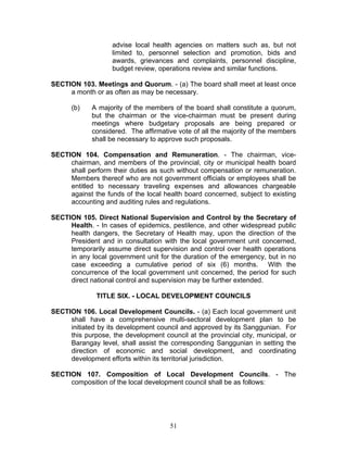 advise local health agencies on matters such as, but not
limited to, personnel selection and promotion, bids and
awards, grievances and complaints, personnel discipline,
budget review, operations review and similar functions.
SECTION 103. Meetings and Quorum. - (a) The board shall meet at least once
a month or as often as may be necessary.
(b) A majority of the members of the board shall constitute a quorum,
but the chairman or the vice-chairman must be present during
meetings where budgetary proposals are being prepared or
considered. The affirmative vote of all the majority of the members
shall be necessary to approve such proposals.
SECTION 104. Compensation and Remuneration. - The chairman, vice-
chairman, and members of the provincial, city or municipal health board
shall perform their duties as such without compensation or remuneration.
Members thereof who are not government officials or employees shall be
entitled to necessary traveling expenses and allowances chargeable
against the funds of the local health board concerned, subject to existing
accounting and auditing rules and regulations.
SECTION 105. Direct National Supervision and Control by the Secretary of
Health. - In cases of epidemics, pestilence, and other widespread public
health dangers, the Secretary of Health may, upon the direction of the
President and in consultation with the local government unit concerned,
temporarily assume direct supervision and control over health operations
in any local government unit for the duration of the emergency, but in no
case exceeding a cumulative period of six (6) months. With the
concurrence of the local government unit concerned, the period for such
direct national control and supervision may be further extended.
TITLE SIX. - LOCAL DEVELOPMENT COUNCILS
SECTION 106. Local Development Councils. - (a) Each local government unit
shall have a comprehensive multi-sectoral development plan to be
initiated by its development council and approved by its Sanggunian. For
this purpose, the development council at the provincial city, municipal, or
Barangay level, shall assist the corresponding Sanggunian in setting the
direction of economic and social development, and coordinating
development efforts within its territorial jurisdiction.
SECTION 107. Composition of Local Development Councils. - The
composition of the local development council shall be as follows:
51
 