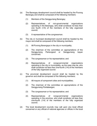 (a) The Barangay development council shall be headed by the Punong
Barangay and shall be composed of the following members:
(1) Members of the Sangguniang Barangay;
(2) Representatives of non-governmental organizations
operating in the Barangay, who shall constitute not less than
one fourth (1/4) of the members of the fully organized
council;
(3) A representative of the congressman.
(b) The city or municipal development council shall be headed by the
mayor and shall be composed of the following members:
(1) All Punong Barangays in the city or municipality;
(2) The chairman of the committee on appropriations of the
Sangguniang Panlungsod or Sangguniang bayan
concerned;
(3) The congressman or his representative; and
(4) Representatives of nongovernmental organizations
operating in the city or municipality, as the case may be, who
shall constitute not less than one-fourth (1/4) of the members
of the fully organized council.
(c) The provincial development council shall be headed by the
governor and shall be composed of the following members:
(1) All mayors of component cities and municipalities;
(2) The chairman of the committee on appropriations of the
Sangguniang Panlalawigan;
(3) The congressman or his representative; and
(4) Representatives of nongovernmental organizations
operating in the province, who shall constitute not less than
one-fourth (1/4) of the members of the fully organized
council.
(d) The local development councils may call upon any local official
concerned or any official of national agencies or offices in the local
52
 