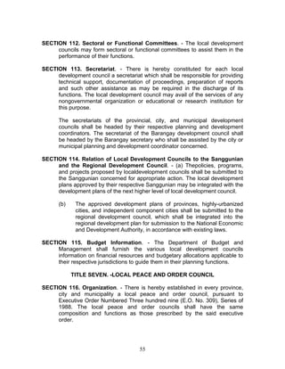 SECTION 112. Sectoral or Functional Committees. - The local development
councils may form sectoral or functional committees to assist them in the
performance of their functions.
SECTION 113. Secretariat. - There is hereby constituted for each local
development council a secretariat which shall be responsible for providing
technical support, documentation of proceedings, preparation of reports
and such other assistance as may be required in the discharge of its
functions. The local development council may avail of the services of any
nongovernmental organization or educational or research institution for
this purpose.
The secretariats of the provincial, city, and municipal development
councils shall be headed by their respective planning and development
coordinators. The secretariat of the Barangay development council shall
be headed by the Barangay secretary who shall be assisted by the city or
municipal planning and development coordinator concerned.
SECTION 114. Relation of Local Development Councils to the Sanggunian
and the Regional Development Council. - (a) Thepolicies, programs,
and projects proposed by localdevelopment councils shall be submitted to
the Sanggunian concerned for appropriate action. The local development
plans approved by their respective Sanggunian may be integrated with the
development plans of the next higher level of local development council.
(b) The approved development plans of provinces, highly-urbanized
cities, and independent component cities shall be submitted to the
regional development council, which shall be integrated into the
regional development plan for submission to the National Economic
and Development Authority, in accordance with existing laws.
SECTION 115. Budget Information. - The Department of Budget and
Management shall furnish the various local development councils
information on financial resources and budgetary allocations applicable to
their respective jurisdictions to guide them in their planning functions.
TITLE SEVEN. -LOCAL PEACE AND ORDER COUNCIL
SECTION 116. Organization. - There is hereby established in every province,
city and municipality a local peace and order council, pursuant to
Executive Order Numbered Three hundred nine (E.O. No. 309), Series of
1988. The local peace and order councils shall have the same
composition and functions as those prescribed by the said executive
order.
55
 