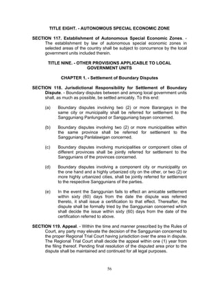 TITLE EIGHT. - AUTONOMOUS SPECIAL ECONOMIC ZONE
SECTION 117. Establishment of Autonomous Special Economic Zones. -
The establishment by law of autonomous special economic zones in
selected areas of the country shall be subject to concurrence by the local
government units included therein.
TITLE NINE. - OTHER PROVISIONS APPLICABLE TO LOCAL
GOVERNMENT UNITS
CHAPTER 1. - Settlement of Boundary Disputes
SECTION 118. Jurisdictional Responsibility for Settlement of Boundary
Dispute. - Boundary disputes between and among local government units
shall, as much as possible, be settled amicably. To this end:
(a) Boundary disputes involving two (2) or more Barangays in the
same city or municipality shall be referred for settlement to the
Sangguniang Panlungsod or Sangguniang bayan concerned.
(b) Boundary disputes involving two (2) or more municipalities within
the same province shall be referred for settlement to the
Sangguniang Panlalawigan concerned.
(c) Boundary disputes involving municipalities or component cities of
different provinces shall be jointly referred for settlement to the
Sanggunians of the provinces concerned.
(d) Boundary disputes involving a component city or municipality on
the one hand and a highly urbanized city on the other, or two (2) or
more highly urbanized cities, shall be jointly referred for settlement
to the respective Sanggunians of the parties.
(e) In the event the Sanggunian fails to effect an amicable settlement
within sixty (60) days from the date the dispute was referred
thereto, it shall issue a certification to that effect. Thereafter, the
dispute shall be formally tried by the Sanggunian concerned which
shall decide the issue within sixty (60) days from the date of the
certification referred to above.
SECTION 119. Appeal. - Within the time and manner prescribed by the Rules of
Court, any party may elevate the decision of the Sanggunian concerned to
the proper Regional Trial Court having jurisdiction over the area in dispute.
The Regional Trial Court shall decide the appeal within one (1) year from
the filing thereof. Pending final resolution of the disputed area prior to the
dispute shall be maintained and continued for all legal purposes.
56
 