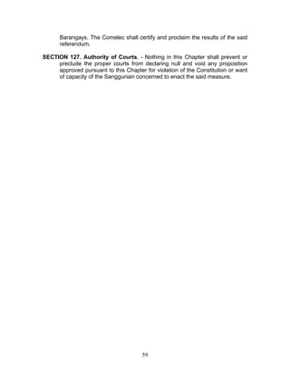 Barangays. The Comelec shall certify and proclaim the results of the said
referendum.
SECTION 127. Authority of Courts. - Nothing in this Chapter shall prevent or
preclude the proper courts from declaring null and void any proposition
approved pursuant to this Chapter for violation of the Constitution or want
of capacity of the Sanggunian concerned to enact the said measure.
59
 