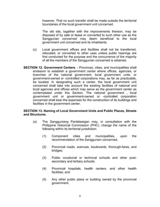 however, That no such transfer shall be made outside the territorial
boundaries of the local government unit concerned.
The old site, together with the improvements thereon, may be
disposed of by sale or lease or converted to such other use as the
Sanggunian concerned may deem beneficial to the local
government unit concerned and its inhabitants.
(c) Local government offices and facilities shall not be transferred,
relocated, or converted to other uses unless public hearings are
first conducted for the purpose and the concurrence of the majority
of all the members of the Sanggunian concerned is obtained.
SECTION 12. Government Centers. - Provinces, cities, and municipalities shall
endeavor to establish a government center where offices, agencies, or
branches of the national government, local government units, or
government-owned or -controlled corporations may, as far as practicable,
be located. In designating such a center, the local government unit
concerned shall take into account the existing facilities of national and
local agencies and offices which may serve as the government center as
contemplated under this Section. The national government , local
government unit or government-owned or -controlled corporation
concerned shall bear the expenses for the construction of its buildings and
facilities in the government center.
SECTION 13. Naming of Local Government Units and Public Places, Streets
and Structures.
(a) The Sangguniang Panlalawigan may, in consultation with the
Philippine Historical Commission (PHC), change the name of the
following within its territorial jurisdiction:
(1) Component cities and municipalities, upon the
recommendation of the Sanggunian concerned;
(2) Provincial roads, avenues, boulevards, thorough-fares, and
bridges;
(3) Public vocational or technical schools and other post-
secondary and tertiary schools;
(4) Provincial hospitals, health centers, and other health
facilities; and
(5) Any other public place or building owned by the provincial
government.
6
 