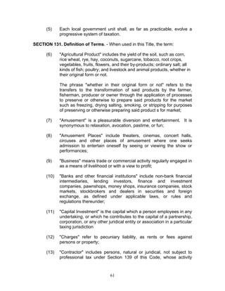 (5) Each local government unit shall, as far as practicable, evolve a
progressive system of taxation.
SECTION 131. Definition of Terms. - When used in this Title, the term:
(6) "Agricultural Product" includes the yield of the soil, such as corn,
rice wheat, rye, hay, coconuts, sugarcane, tobacco, root crops,
vegetables, fruits, flowers, and their by-products; ordinary salt; all
kinds of fish; poultry; and livestock and animal products, whether in
their original form or not.
The phrase "whether in their original form or not" refers to the
transfers to the transformation of said products by the farmer,
fisherman, producer or owner through the application of processes
to preserve or otherwise to prepare said products for the market
such as freezing, drying salting, smoking, or stripping for purposes
of preserving or otherwise preparing said product s for market;
(7) "Amusement" is a pleasurable diversion and entertainment. It is
synonymous to relaxation, avocation, pastime, or fun;
(8) "Amusement Places" include theaters, cinemas, concert halls,
circuses and other places of amusement where one seeks
admission to entertain oneself by seeing or viewing the show or
performances;
(9) "Business" means trade or commercial activity regularly engaged in
as a means of livelihood or with a view to profit;
(10) "Banks and other financial institutions" include non-bank financial
intermediaries, lending investors, finance and investment
companies, pawnshops, money shops, insurance companies, stock
markets, stockbrokers and dealers in securities and foreign
exchange, as defined under applicable laws, or rules and
regulations thereunder;
(11) "Capital Investment" is the capital which a person employees in any
undertaking, or which he contributes to the capital of a partnership,
corporation, or any other juridical entity or association in a particular
taxing jurisdiction
(12) "Charges" refer to pecuniary liability, as rents or fees against
persons or property;
(13) "Contractor" includes persons, natural or juridical, not subject to
professional tax under Section 139 of this Code, whose activity
61
 