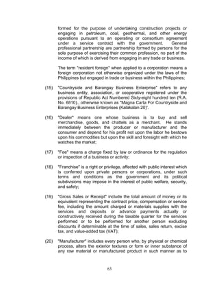 formed for the purpose of undertaking construction projects or
engaging in petroleum, coal, geothermal, and other energy
operations pursuant to an operating or consortium agreement
under a service contract with the government. General
professional partnership are partnership formed by persons for the
sole purpose of exercising their common profession, no part of the
income of which is derived from engaging in any trade or business.
The term "resident foreign" when applied to a corporation means a
foreign corporation not otherwise organized under the laws of the
Philippines but engaged in trade or business within the Philippines;
(15) "Countryside and Barangay Business Enterprise" refers to any
business entity, association, or cooperative registered under the
provisions of Republic Act Numbered Sixty-eight hundred ten (R.A.
No. 6810)., otherwise known as "Magna Carta For Countryside and
Barangay Business Enterprises (Kalakalan 20)'.
(16) "Dealer" means one whose business is to buy and sell
merchandise, goods, and chattels as a merchant. He stands
immediately between the producer or manufacturer and the
consumer and depend for his profit not upon the labor he bestows
upon his commodities but upon the skill and foresight with which he
watches the market;
(17) "Fee" means a charge fixed by law or ordinance for the regulation
or inspection of a business or activity;
(18) "Franchise" is a right or privilege, affected with public interest which
is conferred upon private persons or corporations, under such
terms and conditions as the government and its political
subdivisions may impose in the interest of public welfare, security,
and safety;
(19) "Gross Sales or Receipt" include the total amount of money or its
equivalent representing the contract price, compensation or service
fee, including the amount charged or materials supplies with the
services and deposits or advance payments actually or
constructively received during the taxable quarter for the services
performed or to be performed for another person excluding
discounts if determinable at the time of sales, sales return, excise
tax, and value-added tax (VAT);
(20) "Manufacturer" includes every person who, by physical or chemical
process, alters the exterior textures or form or inner substance of
any raw material or manufactured product in such manner as to
63
 