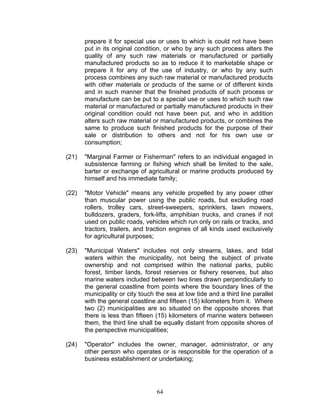 prepare it for special use or uses to which is could not have been
put in its original condition, or who by any such process alters the
quality of any such raw materials or manufactured or partially
manufactured products so as to reduce it to marketable shape or
prepare it for any of the use of industry, or who by any such
process combines any such raw material or manufactured products
with other materials or products of the same or of different kinds
and in such manner that the finished products of such process or
manufacture can be put to a special use or uses to which such raw
material or manufactured or partially manufactured products in their
original condition could not have been put, and who in addition
alters such raw material or manufactured products, or combines the
same to produce such finished products for the purpose of their
sale or distribution to others and not for his own use or
consumption;
(21) "Marginal Farmer or Fisherman" refers to an individual engaged in
subsistence farming or fishing which shall be limited to the sale,
barter or exchange of agricultural or marine products produced by
himself and his immediate family;
(22) "Motor Vehicle" means any vehicle propelled by any power other
than muscular power using the public roads, but excluding road
rollers, trolley cars, street-sweepers, sprinklers, lawn mowers,
bulldozers, graders, fork-lifts, amphibian trucks, and cranes if not
used on public roads, vehicles which run only on rails or tracks, and
tractors, trailers, and traction engines of all kinds used exclusively
for agricultural purposes;
(23) "Municipal Waters" includes not only streams, lakes, and tidal
waters within the municipality, not being the subject of private
ownership and not comprised within the national parks, public
forest, timber lands, forest reserves or fishery reserves, but also
marine waters included between two lines drawn perpendicularly to
the general coastline from points where the boundary lines of the
municipality or city touch the sea at low tide and a third line parallel
with the general coastline and fifteen (15) kilometers from it. Where
two (2) municipalities are so situated on the opposite shores that
there is less than fifteen (15) kilometers of marine waters between
them, the third line shall be equally distant from opposite shores of
the perspective municipalities;
(24) "Operator" includes the owner, manager, administrator, or any
other person who operates or is responsible for the operation of a
business establishment or undertaking;
64
 