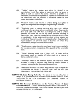 (25) "Peddler" means any person who, either for himself or on
commission, travels from place to place and sells his goods or
offers to sell and deliver the same. Whether a peddler is a
wholesale peddler or a retail peddler of a particular commodity shall
be determined from the definition of wholesale dealer or retail
dealer as provided in this Title;
(26) "Persons" means every natural or juridical being, susceptible of
rights and obligations or of being the subject of legal relations;
(27) "Residents" refer to natural persons who have their habitual
residence in the province, city, or municipality where they exercise
their civil rights and fulfill their civil obligations, and to juridical
persons for whom the law or any other provision creating or
recognizing them fixes their residence in a particular province, city,
or municipality. In the absence of such law, juridical persons are
residents of the province, city, or municipality where they have their
legal residence or principal place of business or where they
conduct their principal business or occupation;
(28) "Retail means a sale where the purchaser buys the commodity for
his own consumption, irrespective of the quantity of the commodity
sold;
(29) "Vessel" includes every type of boat, craft, or other artificial
contrivance used, or capable of being used, as a means of
transportation on water;
(30) "Wharfage" means a fee assessed against the cargo of a vessel
engaged in foreign or domestic trade based on quantity, weight, or
measure received and/or discharged by vessel; and
(31) "Wholesale" means a sale where the purchaser buys or imports the
commodities for resale to persons other than the end user
regardless of the quantity of the transaction.
SECTION 132. Local Taxing Authority - The power to impose a tax, fee, or
charge or to generate revenue under this Code shall be exercised by the
Sanggunian of the local government unit concerned through an
appropriate ordinance.
SECTION 133. Common Limitations on the Taxing Powers of Local
Government Units. - Unless otherwise provided herein, the exercise of
the taxing powers of provinces, cities, municipalities, and Barangays shall
not extend to the levy of the following:
65
 