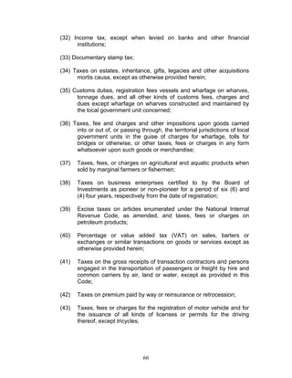 (32) Income tax, except when levied on banks and other financial
institutions;
(33) Documentary stamp tax;
(34) Taxes on estates, inheritance, gifts, legacies and other acquisitions
mortis causa, except as otherwise provided herein;
(35) Customs duties, registration fees vessels and wharfage on wharves,
tonnage dues, and all other kinds of customs fees, charges and
dues except wharfage on wharves constructed and maintained by
the local government unit concerned;
(36) Taxes, fee and charges and other impositions upon goods carried
into or out of, or passing through, the territorial jurisdictions of local
government units in the guise of charges for wharfage, tolls for
bridges or otherwise, or other taxes, fees or charges in any form
whatsoever upon such goods or merchandise;
(37) Taxes, fees, or charges on agricultural and aquatic products when
sold by marginal farmers or fishermen;
(38) Taxes on business enterprises certified to by the Board of
Investments as pioneer or non-pioneer for a period of six (6) and
(4) four years, respectively from the date of registration;
(39) Excise taxes on articles enumerated under the National Internal
Revenue Code, as amended, and taxes, fees or charges on
petroleum products;
(40) Percentage or value added tax (VAT) on sales, barters or
exchanges or similar transactions on goods or services except as
otherwise provided herein;
(41) Taxes on the gross receipts of transaction contractors and persons
engaged in the transportation of passengers or freight by hire and
common carriers by air, land or water, except as provided in this
Code;
(42) Taxes on premium paid by way or reinsurance or retrocession;
(43) Taxes, fees or charges for the registration of motor vehicle and for
the issuance of all kinds of licenses or permits for the driving
thereof, except tricycles;
66
 