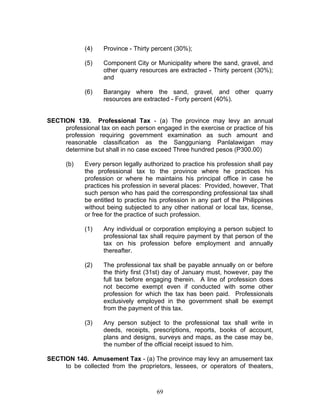 (4) Province - Thirty percent (30%);
(5) Component City or Municipality where the sand, gravel, and
other quarry resources are extracted - Thirty percent (30%);
and
(6) Barangay where the sand, gravel, and other quarry
resources are extracted - Forty percent (40%).
SECTION 139. Professional Tax - (a) The province may levy an annual
professional tax on each person engaged in the exercise or practice of his
profession requiring government examination as such amount and
reasonable classification as the Sangguniang Panlalawigan may
determine but shall in no case exceed Three hundred pesos (P300.00)
(b) Every person legally authorized to practice his profession shall pay
the professional tax to the province where he practices his
profession or where he maintains his principal office in case he
practices his profession in several places: Provided, however, That
such person who has paid the corresponding professional tax shall
be entitled to practice his profession in any part of the Philippines
without being subjected to any other national or local tax, license,
or free for the practice of such profession.
(1) Any individual or corporation employing a person subject to
professional tax shall require payment by that person of the
tax on his profession before employment and annually
thereafter.
(2) The professional tax shall be payable annually on or before
the thirty first (31st) day of January must, however, pay the
full tax before engaging therein. A line of profession does
not become exempt even if conducted with some other
profession for which the tax has been paid. Professionals
exclusively employed in the government shall be exempt
from the payment of this tax.
(3) Any person subject to the professional tax shall write in
deeds, receipts, prescriptions, reports, books of account,
plans and designs, surveys and maps, as the case may be,
the number of the official receipt issued to him.
SECTION 140. Amusement Tax - (a) The province may levy an amusement tax
to be collected from the proprietors, lessees, or operators of theaters,
69
 