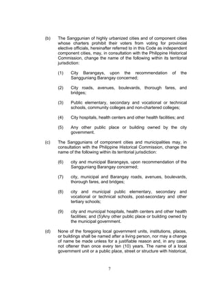 (b) The Sanggunian of highly urbanized cities and of component cities
whose charters prohibit their voters from voting for provincial
elective officials, hereinafter referred to in this Code as independent
component cities, may, in consultation with the Philippine Historical
Commission, change the name of the following within its territorial
jurisdiction:
(1) City Barangays, upon the recommendation of the
Sangguniang Barangay concerned;
(2) City roads, avenues, boulevards, thorough fares, and
bridges;
(3) Public elementary, secondary and vocational or technical
schools, community colleges and non-chartered colleges;
(4) City hospitals, health centers and other health facilities; and
(5) Any other public place or building owned by the city
government.
(c) The Sanggunians of component cities and municipalities may, in
consultation with the Philippine Historical Commission, change the
name of the following within its territorial jurisdiction:
(6) city and municipal Barangays, upon recommendation of the
Sangguniang Barangay concerned;
(7) city, municipal and Barangay roads, avenues, boulevards,
thorough fares, and bridges;
(8) city and municipal public elementary, secondary and
vocational or technical schools, post-secondary and other
tertiary schools;
(9) city and municipal hospitals, health centers and other health
facilities; and (5)Any other public place or building owned by
the municipal government.
(d) None of the foregoing local government units, institutions, places,
or buildings shall be named after a living person, nor may a change
of name be made unless for a justifiable reason and, in any case,
not oftener than once every ten (10) years. The name of a local
government unit or a public place, street or structure with historical,
7
 