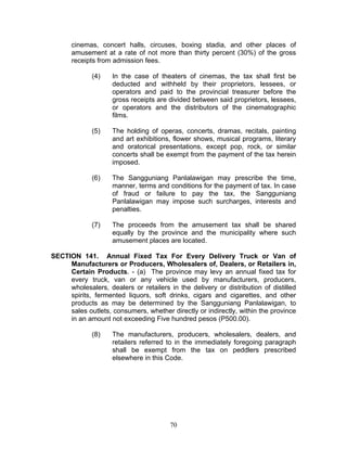 cinemas, concert halls, circuses, boxing stadia, and other places of
amusement at a rate of not more than thirty percent (30%) of the gross
receipts from admission fees.
(4) In the case of theaters of cinemas, the tax shall first be
deducted and withheld by their proprietors, lessees, or
operators and paid to the provincial treasurer before the
gross receipts are divided between said proprietors, lessees,
or operators and the distributors of the cinematographic
films.
(5) The holding of operas, concerts, dramas, recitals, painting
and art exhibitions, flower shows, musical programs, literary
and oratorical presentations, except pop, rock, or similar
concerts shall be exempt from the payment of the tax herein
imposed.
(6) The Sangguniang Panlalawigan may prescribe the time,
manner, terms and conditions for the payment of tax. In case
of fraud or failure to pay the tax, the Sangguniang
Panlalawigan may impose such surcharges, interests and
penalties.
(7) The proceeds from the amusement tax shall be shared
equally by the province and the municipality where such
amusement places are located.
SECTION 141. Annual Fixed Tax For Every Delivery Truck or Van of
Manufacturers or Producers, Wholesalers of, Dealers, or Retailers in,
Certain Products. - (a) The province may levy an annual fixed tax for
every truck, van or any vehicle used by manufacturers, producers,
wholesalers, dealers or retailers in the delivery or distribution of distilled
spirits, fermented liquors, soft drinks, cigars and cigarettes, and other
products as may be determined by the Sangguniang Panlalawigan, to
sales outlets, consumers, whether directly or indirectly, within the province
in an amount not exceeding Five hundred pesos (P500.00).
(8) The manufacturers, producers, wholesalers, dealers, and
retailers referred to in the immediately foregoing paragraph
shall be exempt from the tax on peddlers prescribed
elsewhere in this Code.
70
 