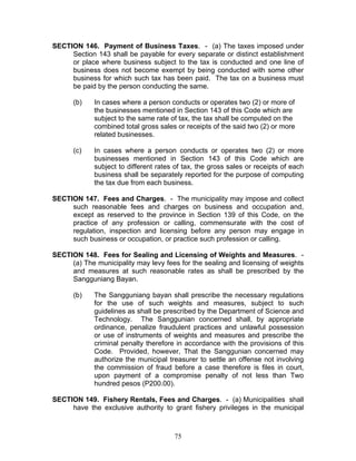 SECTION 146. Payment of Business Taxes. - (a) The taxes imposed under
Section 143 shall be payable for every separate or distinct establishment
or place where business subject to the tax is conducted and one line of
business does not become exempt by being conducted with some other
business for which such tax has been paid. The tax on a business must
be paid by the person conducting the same.
(b) In cases where a person conducts or operates two (2) or more of
the businesses mentioned in Section 143 of this Code which are
subject to the same rate of tax, the tax shall be computed on the
combined total gross sales or receipts of the said two (2) or more
related businesses.
(c) In cases where a person conducts or operates two (2) or more
businesses mentioned in Section 143 of this Code which are
subject to different rates of tax, the gross sales or receipts of each
business shall be separately reported for the purpose of computing
the tax due from each business.
SECTION 147. Fees and Charges. - The municipality may impose and collect
such reasonable fees and charges on business and occupation and,
except as reserved to the province in Section 139 of this Code, on the
practice of any profession or calling, commensurate with the cost of
regulation, inspection and licensing before any person may engage in
such business or occupation, or practice such profession or calling.
SECTION 148. Fees for Sealing and Licensing of Weights and Measures. -
(a) The municipality may levy fees for the sealing and licensing of weights
and measures at such reasonable rates as shall be prescribed by the
Sangguniang Bayan.
(b) The Sangguniang bayan shall prescribe the necessary regulations
for the use of such weights and measures, subject to such
guidelines as shall be prescribed by the Department of Science and
Technology. The Sanggunian concerned shall, by appropriate
ordinance, penalize fraudulent practices and unlawful possession
or use of instruments of weights and measures and prescribe the
criminal penalty therefore in accordance with the provisions of this
Code. Provided, however, That the Sanggunian concerned may
authorize the municipal treasurer to settle an offense not involving
the commission of fraud before a case therefore is files in court,
upon payment of a compromise penalty of not less than Two
hundred pesos (P200.00).
SECTION 149. Fishery Rentals, Fees and Charges. - (a) Municipalities shall
have the exclusive authority to grant fishery privileges in the municipal
75
 