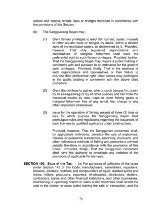 waters and impose rentals, fees or charges therefore in accordance with
the provisions of this Section.
(b) The Sangguniang Bayan may:
(1) Grant fishery privileges to erect fish corrals, oyster, mussels
or other aquatic beds or bangus fry areas, within a definite
zone of the municipal waters, as determined by it: Provided,
however, That duly registered organizations and
cooperatives of marginal fishermen shall have the
preferential right to such fishery privileges: Provided, further,
That the Sangguniang bayan may require a public bidding in
conformity with and pursuant to an ordinance for the grant of
such privileges: Provided, finally, That in the absence of
such organizations and cooperatives or their failure to
exercise their preferential right, other parties may participate
in the public bidding in conformity with the above cited
procedure.
(2) Grant the privilege to gather, take or catch bangus fry, prawn
fry or kawag-kawag or fry of other species and fish from the
municipal waters by nets, traps or other fishing gears to
marginal fishermen free of any rental, fee, charge or any
other imposition whatsoever.
(3) Issue for the operation of fishing vessels of three (3) tons or
less for which purpose the Sangguniang bayan shall
promulgate rules and regulations regarding the issuances of
such licenses to qualified applicants under existing laws.
Provided, however, That the Sanggunian concerned shall,
by appropriate ordinance, penalize the use of explosives,
noxious or puissance substances, electricity, muro-ami, and
other deleterious methods of fishing and prescribe a criminal
penalty therefore in accordance with the provisions of this
Code: Provided, finally, That the Sanggunian concerned
shall have the authority to prosecute any violation of the
provisions of applicable fishery laws.
SECTION 150. Situs of the Tax. - (a) For purposes of collection of the taxes
under Section 143 of this Code, manufacturers, assemblers, repackers,
brewers, distillers, rectifiers and compounders of liquor, distilled spirits and
wines, millers, producers, exporters, wholesalers, distributors, dealers,
contractors, banks and other financial institutions, and other businesses,
maintaining or operating branch or sales outlet elsewhere shall record the
sale in the branch or sales outlet making the sale or transaction, and the
76
 