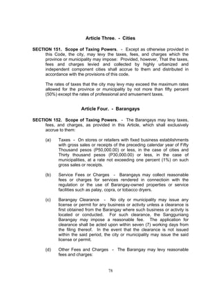 Article Three. - Cities
SECTION 151. Scope of Taxing Powers. - Except as otherwise provided in
this Code, the city, may levy the taxes, fees, and charges which the
province or municipality may impose: Provided, however, That the taxes,
fees and charges levied and collected by highly urbanized and
independent component cities shall accrue to them and distributed in
accordance with the provisions of this code.
The rates of taxes that the city may levy may exceed the maximum rates
allowed for the province or municipality by not more than fifty percent
(50%) except the rates of professional and amusement taxes.
Article Four. - Barangays
SECTION 152. Scope of Taxing Powers. - The Barangays may levy taxes,
fees, and charges, as provided in this Article, which shall exclusively
accrue to them:
(a) Taxes - On stores or retailers with fixed business establishments
with gross sales or receipts of the preceding calendar year of Fifty
Thousand pesos (P50,000.00) or less, in the case of cities and
Thirty thousand pesos (P30,000.00) or less, in the case of
municipalities, at a rate not exceeding one percent (1%) on such
gross sales or receipts.
(b) Service Fees or Charges - Barangays may collect reasonable
fees or charges for services rendered in connectioin with the
regulation or the use of Barangay-owned properties or service
facilities such as palay, copra, or tobacco dryers.
(c) Barangay Clearance - No city or municipality may issue any
license or permit for any business or activity unless a clearance is
first obtained from the Barangay where such business or activity is
located or conducted. For such clearance, the Sangguniang
Barangay may impose a reasonable fee. The application for
clearance shall be acted upon within seven (7) working days from
the filing thereof. In the event that the clearance is not issued
within the said period, the city or municipality may issue the said
license or permit.
(d) Other Fees and Charges - The Barangay may levy reasonable
fees and charges:
78
 
