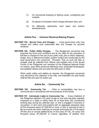 (1) On commercial breeding of fighting cocks, cockfighting and
cockpits;
(2) On places of recreation which charge admission fees; and
(3) On billboards, signboards, neon signs, and outdoor
advertisements.
Article Five. - Common Revenue-Raising Powers
SECTION 153. Service Fees and Charges. - Local government units may
impose and collect such reasonable fees and charges for services
rendered.
SECTION 154. Public Utility Charges. - The Sanggunian concerned may
prescribe the terms and conditions and fix the rates for the imposition of
toll fees or charges for the use of any public road, pier or wharf, waterway,
bridge, ferry or telecommunication system funded and constructed by the
local government unit concerned: Provided, That no such toll fees or
charges shall be collected from officers and enlisted men of the Armed
Forces of the Philippines and members of the Philippine National Police
on mission, post office personnel delivering mail, physically-handicapped,
and disabled citizens who are sixty-five (65) years or older.
When public safety and welfare so requires, the Sanggunian concerned
may discontinue the collection of the tolls, and thereafter the said facility
shall be free and open for public use.
Article Six. - Community Tax
SECTION 156. Community Tax. - Cities or municipalities may levy a
community tax in accordance with the provisions of this Article.
SECTION 157. Individuals Liable to Community Tax. - Every inhabitant of
the Philippines eighteen (18) years of age or over who has been regularly
employed on a wage or salary basis for at least thirty (30) consecutive
working days during any calendar year, or who is engaged in business or
occupation, or who owns real property with an aggregate assessed value
of One thousand pesos (P1,000.00) or more, or who is required by law to
file an income tax return shall pay an annual community tax of Five pesos
(P5.00) and an annual additional tax of One peso (P1.00_ for every One
thousand pesos (P1,000.00) of income regardless of whether from
79
 