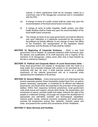 cultural, or ethnic significance shall not be changed, unless by a
unanimous vote of the Sanggunian concerned and in consultation
with the PHC.
(e) A change of name of a public school shall be made only upon the
recommendation of the local school board concerned.
(f) A change of name of public hospitals, health centers, and other
health facilities shall be made only upon the recommendation of the
local health board concerned.
(g) The change of name of any local government unit shall be effective
only upon ratification in a plebiscite conducted for the purpose in
the political unit directly affected. In any change of name, the Office
of the President, the representative of the legislative district
concerned, and the Bureau of Posts shall be notified.
SECTION 14. Beginning of Corporate Existence. - When a new local
government unit is created, its corporate existence shall commence upon
the election and qualification of its chief executive and a majority of the
members of its Sanggunian, unless some other time is fixed therefor by
the law or ordinance creating it.
SECTION 15. Political and Corporate Nature of Local Government Units. -
Every local government unit created or recognized under this Code is a
body politic and corporate endowed with powers to be exercised by it in
conformity with law. As such, it shall exercise powers as a political
subdivision of the national government and as a corporate entity
representing the inhabitants of its territory.
SECTION 16. General Welfare. - Every local government unit shall exercise the
powers expressly granted, those necessarily implied there from, as well as
powers necessary, appropriate, or incidental for its efficient and effective
governance, and those which are essential to the promotion of the general
welfare. Within their respective territorial jurisdictions, local government
units shall ensure and support, among other things, the preservation and
enrichment of culture, promote health and safety, enhance the right of the
people to a balanced ecology, encourage and support the development of
appropriate and self-reliant scientific and technological capabilities,
improve public morals, enhance economic prosperity and social justice,
promote full employment among their residents, maintain peace and
order, and preserve the comfort and convenience of their inhabitants.
SECTION 17. Basic Services and Facilities.
8
 