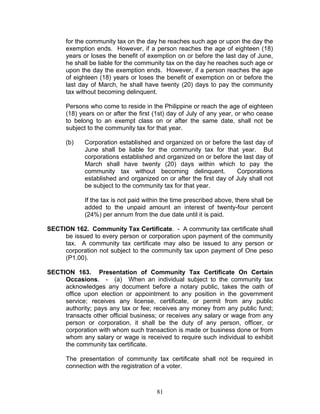 for the community tax on the day he reaches such age or upon the day the
exemption ends. However, if a person reaches the age of eighteen (18)
years or loses the benefit of exemption on or before the last day of June,
he shall be liable for the community tax on the day he reaches such age or
upon the day the exemption ends. However, if a person reaches the age
of eighteen (18) years or loses the benefit of exemption on or before the
last day of March, he shall have twenty (20) days to pay the community
tax without becoming delinquent.
Persons who come to reside in the Philippine or reach the age of eighteen
(18) years on or after the first (1st) day of July of any year, or who cease
to belong to an exempt class on or after the same date, shall not be
subject to the community tax for that year.
(b) Corporation established and organized on or before the last day of
June shall be liable for the community tax for that year. But
corporations established and organized on or before the last day of
March shall have twenty (20) days within which to pay the
community tax without becoming delinquent. Corporations
established and organized on or after the first day of July shall not
be subject to the community tax for that year.
If the tax is not paid within the time prescribed above, there shall be
added to the unpaid amount an interest of twenty-four percent
(24%) per annum from the due date until it is paid.
SECTION 162. Community Tax Certificate. - A community tax certificate shall
be issued to every person or corporation upon payment of the community
tax. A community tax certificate may also be issued to any person or
corporation not subject to the community tax upon payment of One peso
(P1.00).
SECTION 163. Presentation of Community Tax Certificate On Certain
Occasions. - (a) When an individual subject to the community tax
acknowledges any document before a notary public, takes the oath of
office upon election or appointment to any position in the government
service; receives any license, certificate, or permit from any public
authority; pays any tax or fee; receives any money from any public fund;
transacts other official business; or receives any salary or wage from any
person or corporation, it shall be the duty of any person, officer, or
corporation with whom such transaction is made or business done or from
whom any salary or wage is received to require such individual to exhibit
the community tax certificate.
The presentation of community tax certificate shall not be required in
connection with the registration of a voter.
81
 