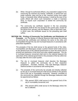 (b) When, through its authorized officers, any corporation subject to the
community tax receives any license, certificate, or permit from any
public authority, pays and tax or fee, receives money from public
funds, or transacts other official business, it shall be the duty of the
public official with whom such transaction is made or business
done, to require such corporation to exhibit the community tax
certificate.
(c) The community tax certificate required in the two preceding
paragraphs shall be the one issued for the current year, except for
the period from January until the fifteenth (15th) of April each year,
in which case, the certificate issued for the preceding year shall
suffice.
SECTION 164. Printing of Community Tax Certificates and Distribution of
Proceeds. - (a) The Bureau of Internal Revenue shall cause the printing
of community tax certificates and distribute the same to the cities and
municipalities through the city and municipal treasurers in accordance with
prescribed regulations.
The proceeds of the tax shall accrue to the general funds of the cities,
municipalities and Barangays except a portion thereof which shall accrue
to the general fund of the national government to cover the actual cost of
printing and distribution of the forms and other related expenses. The city
or municipal treasurer concerned shall remit to the national treasurer the
said share of the national government in the proceeds of the tax within ten
(10) days after the end o each quarter.
(b) The city or municipal treasurer shall deputize the Barangay
treasurer to collect the community tax in their respective
jurisdictions: Provided, however, That said Barangay treasurer
shall be bonded in accordance with existing laws.
(c) The proceeds of the community tax actually and directly collected
by the city or municipal treasurer shall accrue entirely to the general
fund of the city or municipality concerned. However, proceeds of
the community tax collected through the Barangay treasurers shall
be apportioned as follows:
(1) Fifty percent (50%) shall accrue to the general fund of the
city or municipality concerned; and
(2) Fifty percent (50%) shall accrue to the Barangay where the
tax is collected.
82
 