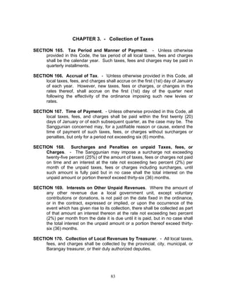 CHAPTER 3. - Collection of Taxes
SECTION 165. Tax Period and Manner of Payment. - Unless otherwise
provided in this Code, the tax period of all local taxes, fees and charges
shall be the calendar year. Such taxes, fees and charges may be paid in
quarterly installments.
SECTION 166. Accrual of Tax. - Unless otherwise provided in this Code, all
local taxes, fees, and charges shall accrue on the first (1st) day of January
of each year. However, new taxes, fees or charges, or changes in the
rates thereof, shall accrue on the first (1st) day of the quarter next
following the effectivity of the ordinance imposing such new levies or
rates.
SECTION 167. Time of Payment. - Unless otherwise provided in this Code, all
local taxes, fees, and charges shall be paid within the first twenty (20)
days of January or of each subsequent quarter, as the case may be. The
Sanggunian concerned may, for a justifiable reason or cause, extend the
time of payment of such taxes, fees, or charges without surcharges or
penalties, but only for a period not exceeding six (6) months.
SECTION 168. Surcharges and Penalties on unpaid Taxes, fees, or
Charges. - The Sanggunian may impose a surcharge not exceeding
twenty-five percent (25%) of the amount of taxes, fees or charges not paid
on time and an interest at the rate not exceeding two percent (2%) per
month of the unpaid taxes, fees or charges including surcharges, until
such amount is fully paid but in no case shall the total interest on the
unpaid amount or portion thereof exceed thirty-six (36) months.
SECTION 169. Interests on Other Unpaid Revenues. Where the amount of
any other revenue due a local government unit, except voluntary
contributions or donations, is not paid on the date fixed in the ordinance,
or in the contract, expressed or implied, or upon the occurrence of the
event which has given rise to its collection, there shall be collected as part
of that amount an interest thereon at the rate not exceeding two percent
(2%) per month from the date it is due until it is paid, but in no case shall
the total interest on the unpaid amount or a portion thereof exceed thirty-
six (36) months.
SECTION 170. Collection of Local Revenues by Treasurer. - All local taxes,
fees, and charges shall be collected by the provincial, city, municipal, or
Barangay treasurer, or their duly authorized deputies.
83
 