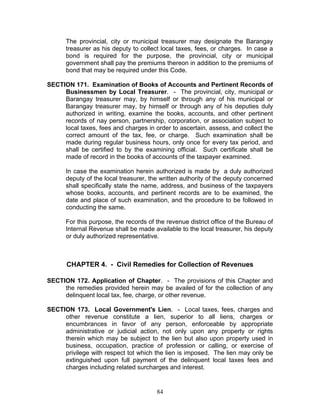 The provincial, city or municipal treasurer may designate the Barangay
treasurer as his deputy to collect local taxes, fees, or charges. In case a
bond is required for the purpose, the provincial, city or municipal
government shall pay the premiums thereon in addition to the premiums of
bond that may be required under this Code.
SECTION 171. Examination of Books of Accounts and Pertinent Records of
Businessmen by Local Treasurer. - The provincial, city, municipal or
Barangay treasurer may, by himself or through any of his municipal or
Barangay treasurer may, by himself or through any of his deputies duly
authorized in writing, examine the books, accounts, and other pertinent
records of nay person, partnership, corporation, or association subject to
local taxes, fees and charges in order to ascertain, assess, and collect the
correct amount of the tax, fee, or charge. Such examination shall be
made during regular business hours, only once for every tax period, and
shall be certified to by the examining official. Such certificate shall be
made of record in the books of accounts of the taxpayer examined.
In case the examination herein authorized is made by a duly authorized
deputy of the local treasurer, the written authority of the deputy concerned
shall specifically state the name, address, and business of the taxpayers
whose books, accounts, and pertinent records are to be examined, the
date and place of such examination, and the procedure to be followed in
conducting the same.
For this purpose, the records of the revenue district office of the Bureau of
Internal Revenue shall be made available to the local treasurer, his deputy
or duly authorized representative.
CHAPTER 4. - Civil Remedies for Collection of Revenues
SECTION 172. Application of Chapter. - The provisions of this Chapter and
the remedies provided herein may be availed of for the collection of any
delinquent local tax, fee, charge, or other revenue.
SECTION 173. Local Government's Lien. - Local taxes, fees, charges and
other revenue constitute a lien, superior to all liens, charges or
encumbrances in favor of any person, enforceable by appropriate
administrative or judicial action, not only upon any property or rights
therein which may be subject to the lien but also upon property used in
business, occupation, practice of profession or calling, or exercise of
privilege with respect tot which the lien is imposed. The lien may only be
extinguished upon full payment of the delinquent local taxes fees and
charges including related surcharges and interest.
84
 