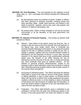 SECTION 174. Civil Remedies. - The civil remedies for the collection of local
taxes, fees, or , and surcharges and interest resulting from delinquency
shall be:
(a) By administrative action thru distraint of goods, chattels, or effects,
and other personal of whatever character, including stocks and
other securities, debts, credits, bank accounts, and interest in and
rights to personal property, and by levy upon real property and
interest in or rights to real property; and
(b) By judicial action. Either of these remedies or all may be pursued
concurrently or at the discretion of the local government unit
concerned.
SECTION 175. Distraint of Personal Property. - The remedy by distraint shall
proceed as follows:
(a) Seizure - Upon failure of the person owing any local tax, fee, or
charge to pay the same at the time required, the local treasurer or
his deputy may, upon written notice, seize or confiscate any
personal property belonging to that person or any personal property
subject to the lien in sufficient quantity to satisfy the tax, fee, or
charge in question, together with any increment thereto incident to
delinquency and the expenses of seizure. In such case, the local
treasurer or his deputy shall issue a duly authenticated certificate
based upon the records of his office showing the fact of
delinquency and the amounts of the tax, fee, or charge and penalty
due. Such certificate shall serve as sufficient warrant for the
distraint of personal property aforementioned, subject to the
taxpayer's right to claim exemption under the provisions of existing
laws. Distrained personal property shall be sold at public auction in
the manner herein provided for.
(b) Accounting of distrained goods - The officer executing the distraint
shall make or cause to be made an account of the goods, chattels
or effects distrained, a copy of which signed by himself shall be
either with the owner or person from whose possession the goods,
chattels or effects are taken, or at the dwelling or place of business
of that person and with someone of suitable age and discretion, to
which list shall be added a statement of the sum demanded and a
note of the time and place of sale.
(c) Publication - The officer shall forthwith cause a notification to be
exhibited in not less than (3) public and conspicuous places in the
territory of the local government unit where the distraint is made,
85
 
