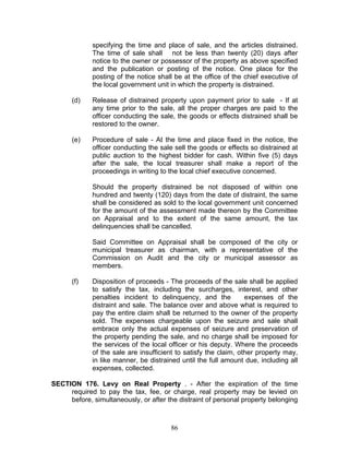 specifying the time and place of sale, and the articles distrained.
The time of sale shall not be less than twenty (20) days after
notice to the owner or possessor of the property as above specified
and the publication or posting of the notice. One place for the
posting of the notice shall be at the office of the chief executive of
the local government unit in which the property is distrained.
(d) Release of distrained property upon payment prior to sale - If at
any time prior to the sale, all the proper charges are paid to the
officer conducting the sale, the goods or effects distrained shall be
restored to the owner.
(e) Procedure of sale - At the time and place fixed in the notice, the
officer conducting the sale sell the goods or effects so distrained at
public auction to the highest bidder for cash. Within five (5) days
after the sale, the local treasurer shall make a report of the
proceedings in writing to the local chief executive concerned.
Should the property distrained be not disposed of within one
hundred and twenty (120) days from the date of distraint, the same
shall be considered as sold to the local government unit concerned
for the amount of the assessment made thereon by the Committee
on Appraisal and to the extent of the same amount, the tax
delinquencies shall be cancelled.
Said Committee on Appraisal shall be composed of the city or
municipal treasurer as chairman, with a representative of the
Commission on Audit and the city or municipal assessor as
members.
(f) Disposition of proceeds - The proceeds of the sale shall be applied
to satisfy the tax, including the surcharges, interest, and other
penalties incident to delinquency, and the expenses of the
distraint and sale. The balance over and above what is required to
pay the entire claim shall be returned to the owner of the property
sold. The expenses chargeable upon the seizure and sale shall
embrace only the actual expenses of seizure and preservation of
the property pending the sale, and no charge shall be imposed for
the services of the local officer or his deputy. Where the proceeds
of the sale are insufficient to satisfy the claim, other property may,
in like manner, be distrained until the full amount due, including all
expenses, collected.
SECTION 176. Levy on Real Property . - After the expiration of the time
required to pay the tax, fee, or charge, real property may be levied on
before, simultaneously, or after the distraint of personal property belonging
86
 
