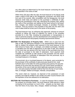any other place as determined by the local treasurer conducting the sale
and specified in the notice of sale.
Within thirty (30) days after the sale, the local treasurer or his deputy shall
make a report of the sale to the Sanggunian concerned, and which shall
form part of his records. After consultation with the Sanggunian, the local
treasurer shall make and deliver to the purchaser a certificate of sale,
showing the proceedings of the sale, describing the property sold, stating
the name of the purchaser and setting out the exact amount of all taxes,
fees, charges, and related surcharges, interests, or penalties: Provided,
however, That any excess in the proceeds of the sale over the claim and
cost of sales shall be turned over to the owner of the property.
The local treasurer may, by ordinance duly approved, advance an amount
sufficient to defray the costs of collection by means of the remedies
provided for in this Title, including the preservation or transportation in
case of personal property, and the advertisement and subsequent sale, in
cases of personal and real property including improvements thereon.
SECTION 179. Redemption of Property Sold. - Within one (1) year from the
date of sale, the delinquent taxpayer or his representative shall have the
right to redeem the property upon payment to the local treasurer of the
total amount of taxes, fees, or charges, and related surcharges, interests
or penalties from the date of delinquency to the date of sale, plus interest
of not more than two percent (2%) per month on the purchase price from
the date of purchase to the date of redemption. Such payment shall
invalidate the certificate of sale issued to the purchaser and the owner
shall be entitled to a certificate of redemption from the provincial, city or
municipal treasurer or his deputy.
The provincial, city or municipal treasurer or his deputy, upon surrender by
the purchaser of the certificate of sale previously issued to him, shall
forthwith return to the latter the entire purchase price paid by him plus the
interest of not more than two percent (2%) per month herein provided for,
the portion of the cost of sale and other legitimate expenses incurred by
him, and said property thereafter shall be free from the lien of such taxes,
fees, or charges, related surcharges, interests, and penalties.
The owner shall not, however, be deprived of the possession of said
property and shall be entitled to the rentals and other income thereof until
the expiration of the time allowed for its redemption.
SECTION 180. Final Deed to Purchaser. - In case the taxpayer fails to redeem
the property as provided herein, the local treasurer shall execute a deed
conveying to the purchaser so much of the property as has been sold,
free from liens of any taxes, fees, charges, related surcharges, interests,
88
 