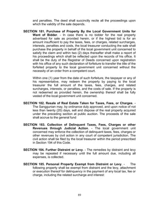 and penalties. The deed shall succinctly recite all the proceedings upon
which the validity of the sale depends.
SECTION 181. Purchase of Property By the Local Government Units for
Want of Bidder. - In case there is no bidder for the real property
advertised for sale as provided herein, or if the highest bid is for an
amount insufficient to pay the taxes, fees, or charges, related surcharges,
interests, penalties and costs, the local treasurer conducting the sale shall
purchase the property in behalf of the local government unit concerned to
satisfy the claim and within two (2) days thereafter shall make a report of
his proceedings which shall be reflected upon the records of his office. It
shall be the duty of the Registrar of Deeds concerned upon registration
with his office of any such declaration of forfeiture to transfer the title of the
forfeited property to the local government unit concerned without the
necessity of an order from a competent court.
Within one (1) year from the date of such forfeiture, the taxpayer or any of
his representative, may redeem the property by paying to the local
treasurer the full amount of the taxes, fees, charges, and related
surcharges, interests, or penalties, and the costs of sale. If the property is
not redeemed as provided herein, the ownership thereof shall be fully
vested of the local government unit concerned.
SECTION 182. Resale of Real Estate Taken for Taxes, Fees, or Charges. -
The Sanggunian may, by ordinance duly approved, and upon notice of not
less than twenty (20) days, sell and dispose of the real property acquired
under the preceding section at public auction. The proceeds of the sale
shall accrue to the general fund
SECTION 183. Collection of Delinquent Taxes, Fees, Charges or other
Revenues through Judicial Action. - The local government unit
concerned may enforce the collection of delinquent taxes, fees, charges or
other revenues by civil action in any court of competent jurisdiction. The
civil action shall be filed by the local treasurer within the period prescribed
in Section 194 of this Code.
SECTION 184. Further Distraint or Levy. - The remedies by distraint and levy
may be repeated if necessary until the full amount due, including all
expenses, is collected.
SECTION 185. Personal Property Exempt from Distraint or Levy. - The
following property shall be exempt from distraint and the levy, attachment
or execution thereof for delinquency in the payment of any local tax, fee or
charge, including the related surcharge and interest:
89
 
