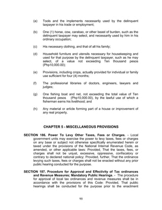 (a) Tools and the implements necessarily used by the delinquent
taxpayer in his trade or employment;
(b) One (1) horse, cow, carabao, or other beast of burden, such as the
delinquent taxpayer may select, and necessarily used by him in his
ordinary occupation;
(c) His necessary clothing, and that of all his family;
(d) Household furniture and utensils necessary for housekeeping and
used for that purpose by the delinquent taxpayer, such as he may
select, of a value not exceeding Ten thousand pesos
(Php10,000.00);
(e) Provisions, including crops, actually provided for individual or family
use sufficient for four (4) months;
(f) The professional libraries of doctors, engineers, lawyers and
judges;
(g) One fishing boat and net, not exceeding the total value of Ten
thousand pesos (Php10,000.00), by the lawful use of which a
fisherman earns his livelihood; and
(h) Any material or article forming part of a house or improvement of
any real property.
CHAPTER 5 - MISCELLANEOUS PROVISIONS
SECTION 186. Power To Levy Other Taxes, Fees or Charges. - Local
government units may exercise the power to levy taxes, fees or charges
on any base or subject not otherwise specifically enumerated herein or
taxed under the provisions of the National Internal Revenue Code, as
amended, or other applicable laws: Provided, That the taxes, fees, or
charges shall not be unjust, excessive, oppressive, confiscatory or
contrary to declared national policy: Provided, further, That the ordinance
levying such taxes, fees or charges shall not be enacted without any prior
public hearing conducted for the purpose.
SECTION 187. Procedure for Approval and Effectivity of Tax ordinances
and Revenue Measures; Mandatory Public Hearings. - The procedure
for approval of local tax ordinances and revenue measures shall be in
accordance with the provisions of this Code: Provided, That public
hearings shall be conducted for the purpose prior to the enactment
90
 