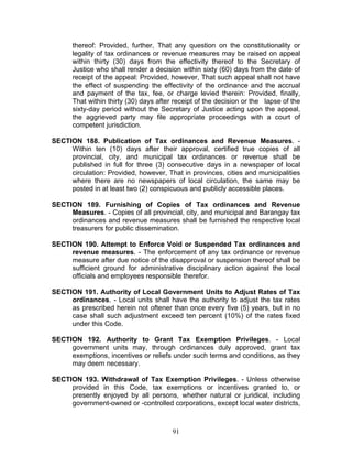 thereof: Provided, further, That any question on the constitutionality or
legality of tax ordinances or revenue measures may be raised on appeal
within thirty (30) days from the effectivity thereof to the Secretary of
Justice who shall render a decision within sixty (60) days from the date of
receipt of the appeal: Provided, however, That such appeal shall not have
the effect of suspending the effectivity of the ordinance and the accrual
and payment of the tax, fee, or charge levied therein: Provided, finally,
That within thirty (30) days after receipt of the decision or the lapse of the
sixty-day period without the Secretary of Justice acting upon the appeal,
the aggrieved party may file appropriate proceedings with a court of
competent jurisdiction.
SECTION 188. Publication of Tax ordinances and Revenue Measures. -
Within ten (10) days after their approval, certified true copies of all
provincial, city, and municipal tax ordinances or revenue shall be
published in full for three (3) consecutive days in a newspaper of local
circulation: Provided, however, That in provinces, cities and municipalities
where there are no newspapers of local circulation, the same may be
posted in at least two (2) conspicuous and publicly accessible places.
SECTION 189. Furnishing of Copies of Tax ordinances and Revenue
Measures. - Copies of all provincial, city, and municipal and Barangay tax
ordinances and revenue measures shall be furnished the respective local
treasurers for public dissemination.
SECTION 190. Attempt to Enforce Void or Suspended Tax ordinances and
revenue measures. - The enforcement of any tax ordinance or revenue
measure after due notice of the disapproval or suspension thereof shall be
sufficient ground for administrative disciplinary action against the local
officials and employees responsible therefor.
SECTION 191. Authority of Local Government Units to Adjust Rates of Tax
ordinances. - Local units shall have the authority to adjust the tax rates
as prescribed herein not oftener than once every five (5) years, but in no
case shall such adjustment exceed ten percent (10%) of the rates fixed
under this Code.
SECTION 192. Authority to Grant Tax Exemption Privileges. - Local
government units may, through ordinances duly approved, grant tax
exemptions, incentives or reliefs under such terms and conditions, as they
may deem necessary.
SECTION 193. Withdrawal of Tax Exemption Privileges. - Unless otherwise
provided in this Code, tax exemptions or incentives granted to, or
presently enjoyed by all persons, whether natural or juridical, including
government-owned or -controlled corporations, except local water districts,
91
 