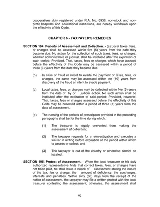 cooperatives duly registered under R.A. No. 6938, non-stock and non-
profit hospitals and educational institutions, are hereby withdrawn upon
the effectivity of this Code.
CHAPTER 6 - TAXPAYER'S REMEDIES
SECTION 194. Periods of Assessment and Collection. - (a) Local taxes, fees,
or charges shall be assessed within five (5) years from the date they
became due. No action for the collection of such taxes, fees, or charges,
whether administrative or judicial, shall be instituted after the expiration of
such period: Provided, That, taxes, fees or charges which have accrued
before the effectivity of this Code may be assessed within a period of
three (3) years from the date they became due.
(b) In case of fraud or intent to evade the payment of taxes, fees, or
charges, the same may be assessed within ten (10) years from
discovery of the fraud or intent to evade payment.
(c) Local taxes, fees, or charges may be collected within five (5) years
from the date of by or judicial action. No such action shall be
instituted after the expiration of said period: Provided, however,
That, taxes, fees or charges assessed before the effectivity of this
Code may be collected within a period of three (3) years from the
date of assessment.
(d) The running of the periods of prescription provided in the preceding
paragraphs shall be for the time during which:
(1) The treasurer is legally prevented from making the
assessment of collection;
(2) The taxpayer requests for a reinvestigation and executes a
waiver in writing before expiration of the period within which
to assess or collect; and
(3) The taxpayer is out of the country or otherwise cannot be
located.
SECTION 195. Protest of Assessment. - When the local treasurer or his duly
authorized representative finds that correct taxes, fees, or charges have
not been paid, he shall issue a notice of assessment stating the nature
of the tax, fee or charge, the amount of deficiency, the surcharges,
interests and penalties. Within sixty (60) days from the receipt of the
notice of assessment, the taxpayer may file a written protest with the local
treasurer contesting the assessment; otherwise, the assessment shall
92
 