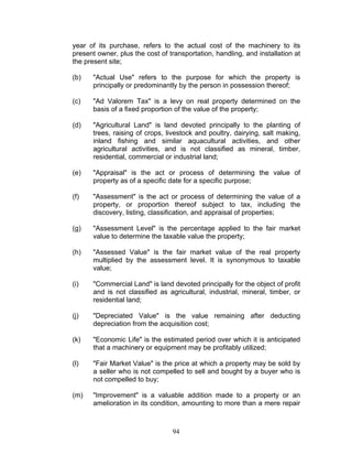 year of its purchase, refers to the actual cost of the machinery to its
present owner, plus the cost of transportation, handling, and installation at
the present site;
(b) "Actual Use" refers to the purpose for which the property is
principally or predominantly by the person in possession thereof;
(c) "Ad Valorem Tax" is a levy on real property determined on the
basis of a fixed proportion of the value of the property;
(d) "Agricultural Land" is land devoted principally to the planting of
trees, raising of crops, livestock and poultry, dairying, salt making,
inland fishing and similar aquacultural activities, and other
agricultural activities, and is not classified as mineral, timber,
residential, commercial or industrial land;
(e) "Appraisal" is the act or process of determining the value of
property as of a specific date for a specific purpose;
(f) "Assessment" is the act or process of determining the value of a
property, or proportion thereof subject to tax, including the
discovery, listing, classification, and appraisal of properties;
(g) "Assessment Level" is the percentage applied to the fair market
value to determine the taxable value the property;
(h) "Assessed Value" is the fair market value of the real property
multiplied by the assessment level. It is synonymous to taxable
value;
(i) "Commercial Land" is land devoted principally for the object of profit
and is not classified as agricultural, industrial, mineral, timber, or
residential land;
(j) "Depreciated Value" is the value remaining after deducting
depreciation from the acquisition cost;
(k) "Economic Life" is the estimated period over which it is anticipated
that a machinery or equipment may be profitably utilized;
(l) "Fair Market Value" is the price at which a property may be sold by
a seller who is not compelled to sell and bought by a buyer who is
not compelled to buy;
(m) "Improvement" is a valuable addition made to a property or an
amelioration in its condition, amounting to more than a mere repair
94
 