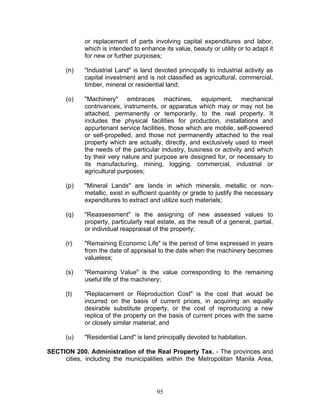 or replacement of parts involving capital expenditures and labor,
which is intended to enhance its value, beauty or utility or to adapt it
for new or further purposes;
(n) "Industrial Land" is land devoted principally to industrial activity as
capital investment and is not classified as agricultural, commercial,
timber, mineral or residential land;
(o) "Machinery" embraces machines, equipment, mechanical
contrivances, instruments, or apparatus which may or may not be
attached, permanently or temporarily, to the real property. It
includes the physical facilities for production, installations and
appurtenant service facilities, those which are mobile, self-powered
or self-propelled, and those not permanently attached to the real
property which are actually, directly, and exclusively used to meet
the needs of the particular industry, business or activity and which
by their very nature and purpose are designed for, or necessary to
its manufacturing, mining, logging, commercial, industrial or
agricultural purposes;
(p) "Mineral Lands" are lands in which minerals, metallic or non-
metallic, exist in sufficient quantity or grade to justify the necessary
expenditures to extract and utilize such materials;
(q) "Reassessment" is the assigning of new assessed values to
property, particularly real estate, as the result of a general, partial,
or individual reappraisal of the property;
(r) "Remaining Economic Life" is the period of time expressed in years
from the date of appraisal to the date when the machinery becomes
valueless;
(s) "Remaining Value" is the value corresponding to the remaining
useful life of the machinery;
(t) "Replacement or Reproduction Cost" is the cost that would be
incurred on the basis of current prices, in acquiring an equally
desirable substitute property, or the cost of reproducing a new
replica of the property on the basis of current prices with the same
or closely similar material; and
(u) "Residential Land" is land principally devoted to habitation.
SECTION 200. Administration of the Real Property Tax. - The provinces and
cities, including the municipalities within the Metropolitan Manila Area,
95
 