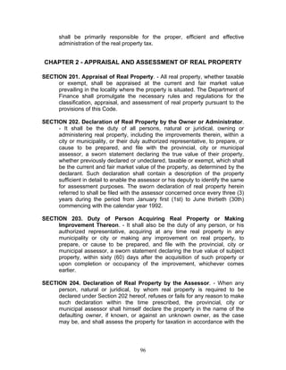 shall be primarily responsible for the proper, efficient and effective
administration of the real property tax.
CHAPTER 2 - APPRAISAL AND ASSESSMENT OF REAL PROPERTY
SECTION 201. Appraisal of Real Property. - All real property, whether taxable
or exempt, shall be appraised at the current and fair market value
prevailing in the locality where the property is situated. The Department of
Finance shall promulgate the necessary rules and regulations for the
classification, appraisal, and assessment of real property pursuant to the
provisions of this Code.
SECTION 202. Declaration of Real Property by the Owner or Administrator.
- It shall be the duty of all persons, natural or juridical, owning or
administering real property, including the improvements therein, within a
city or municipality, or their duly authorized representative, to prepare, or
cause to be prepared, and file with the provincial, city or municipal
assessor, a sworn statement declaring the true value of their property,
whether previously declared or undeclared, taxable or exempt, which shall
be the current and fair market value of the property, as determined by the
declarant. Such declaration shall contain a description of the property
sufficient in detail to enable the assessor or his deputy to identify the same
for assessment purposes. The sworn declaration of real property herein
referred to shall be filed with the assessor concerned once every three (3)
years during the period from January first (1st) to June thirtieth (30th)
commencing with the calendar year 1992.
SECTION 203. Duty of Person Acquiring Real Property or Making
Improvement Thereon. - It shall also be the duty of any person, or his
authorized representative, acquiring at any time real property in any
municipality or city or making any improvement on real property, to
prepare, or cause to be prepared, and file with the provincial, city or
municipal assessor, a sworn statement declaring the true value of subject
property, within sixty (60) days after the acquisition of such property or
upon completion or occupancy of the improvement, whichever comes
earlier.
SECTION 204. Declaration of Real Property by the Assessor. - When any
person, natural or juridical, by whom real property is required to be
declared under Section 202 hereof, refuses or fails for any reason to make
such declaration within the time prescribed, the provincial, city or
municipal assessor shall himself declare the property in the name of the
defaulting owner, if known, or against an unknown owner, as the case
may be, and shall assess the property for taxation in accordance with the
96
 