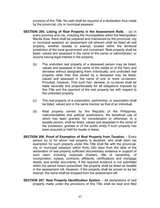 provision of this Title. No oath shall be required of a declaration thus made
by the provincial, city or municipal assessor.
SECTION 205. Listing of Real Property in the Assessment Rolls. - (a) In
every province and city, including the municipalities within the Metropolitan
Manila Area, there shall be prepared and maintained by the provincial, city
or municipal assessor an assessment roll wherein shall be listed all real
property, whether taxable or exempt, located within the territorial
jurisdiction of the local government unit concerned. Real property shall be
listed, valued and assessed in the name of the owner or administrator, or
anyone having legal interest in the property.
(b) The undivided real property of a deceased person may be listed,
valued and assessed in the name of the estate or of the heirs and
devisees without designating them individually; and undivided real
property other than that owned by a deceased may be listed,
valued and assessed in the name of one or more co-owners:
Provided, however, That such heir, devisee, or co-owner shall be
liable severally and proportionately for all obligations imposed by
this Title and the payment of the real property tax with respect to
the undivided property.
(c) The real property of a corporation, partnership, or association shall
be listed, valued and in the same manner as that of an individual.
(d) Real property owned by the Republic of the Philippines,
instrumentalities and political subdivisions, the beneficial use of
which has been granted, for consideration or otherwise, to a
taxable person, shall be listed, valued and assessed in the name of
the possessor, grantee or of the public entity if such property has
been acquired or held for resale or lease.
SECTION 206. Proof of Exemption of Real Property from Taxation. - Every
person by or for whom real property is declared, who shall claim tax
exemption for such property under this Title shall file with the provincial,
city or municipal assessor within thirty (30) days from the date of the
declaration of real property sufficient documentary evidence in support of
such claim including corporate charters, title of ownership, of
incorporation, bylaws, contracts, affidavits, certifications and mortgage
deeds, and similar documents. If the required evidence is not submitted
within the period herein prescribed, the property shall be listed as taxable
in the assessment roll. However, if the property shall be proven to be tax
exempt, the same shall be dropped from the assessment roll.
SECTION 207. Real Property Identification System. - All declarations of real
property made under the provisions of this Title shall be kept and filed
97
 