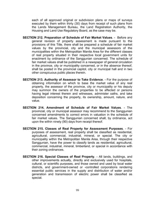 each of all approved original or subdivision plans or maps of surveys
executed by them within thirty (30) days from receipt of such plans from
the Lands Management Bureau, the Land Registration Authority, the
Housing and Land Use Regulatory Board, as the case may be.
SECTION 212. Preparation of Schedule of Fair Market Values. - Before any
general revision of property assessment is made pursuant to the
provisions of this Title, there shall be prepared a schedule of fair market
values by the provincial, city and the municipal assessors of the
municipalities within the Metropolitan Manila Area for the different classes
of real property situated in their respective local government units for
enactment by ordinance of the Sanggunian concerned. The schedule of
fair market values shall be published in a newspaper of general circulation
in the province, city or municipality concerned, or in the absence thereof,
shall be posted in the provincial capitol, city or municipal hall and in two
other conspicuous public places therein.
SECTION 213. Authority of Assessor to Take Evidence. - For the purpose of
obtaining information on which to base the market value of any real
property, the assessor of the province, city or municipality or his deputy
may summon the owners of the properties to be affected or persons
having legal interest therein and witnesses, administer oaths, and take
deposition concerning the property, its ownership, amount, nature, and
value.
SECTION 214. Amendment of Schedule of Fair Market Values. - The
provincial, city or municipal assessor may recommend to the Sanggunian
concerned amendments to correct errors in valuation in the schedule of
fair market values. The Sanggunian concerned shall, by ordinance, act
upon the within ninety (90) days from receipt thereof.
SECTION 215. Classes of Real Property for Assessment Purposes. - For
purposes of assessment, real property shall be classified as residential,
agricultural, commercial, industrial, mineral, or special. The city or
municipality within the Metropolitan Manila Area, through their respective
Sanggunian, have the power to classify lands as residential, agricultural,
commercial, industrial, mineral, timberland, or special in accordance with
their zoning ordinances.
SECTION 216. Special Classes of Real Property. - All lands, buildings, and
other improvements actually, directly and exclusively used for hospitals,
cultural, or scientific purposes, and those owned and used by local water
districts, and government-owned or -controlled corporations rendering
essential public services in the supply and distribution of water and/or
generation and transmission of electric power shall be classified as
special.
99
 