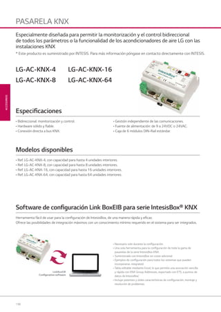198
ACCESORIOS
PASARELA KNX
• Bidireccional: monitorización y control.
• Hardware sólido y ﬁable.
• Conexión directa a bus KNX.
• Gestión independiente de las comunicaciones.
• Fuente de alimentación: de 9 a 24VDC o 24VAC.
• Caja de 6 módulos DIN-Rail estándar.
• Ref. LG-AC-KNX-4, con capacidad para hasta 4 unidades interiores.
• Ref. LG-AC-KNX-8, con capacidad para hasta 8 unidades interiores.
• Ref. LG-AC-KNX-16, con capacidad para hasta 16 unidades interiores.
• Ref. LG-AC-KNX-64, con capacidad para hasta 64 unidades interiores.
LG-AC-KNX-4
LG-AC-KNX-8
LG-AC-KNX-16
LG-AC-KNX-64
Especiﬁcaciones
Modelos disponibles
Herramienta fácil de usar para la conﬁguración de IntesisBox, de una manera rápida y eﬁcaz.
Ofrece las posibilidades de integración máximos con un conocimiento mínimo requerido en el sistema para ser integrados.
Especialmente diseñada para permitir la monitorización y el control bidireccional
de todos los parámetros o la funcionalidad de los acondicionadores de aire LG con las
instalaciones KNX
* Este producto es suministrado por INTESIS. Para más información póngase en contacto directamente con INTESIS.
• Necesario solo durante la conﬁguración.
• Una sola herramienta para la conﬁguración de toda la gama de
pasarelas de la serie IntesisBox KNX.
• Suministrado con IntesisBox sin coste adicional.
• Ejemplos de conﬁguración para todos los sistemas que pueden
incorporarse. ntegrated.
• Tabla editable mediante Excel, lo que permite una asociación sencilla
y rápida con KNX Group Addresses, exportado con ETS, a puntos de
datos de IntesisBox’.
• Incluye potentes y útiles características de conﬁguración, montaje y
resolución de problemas.
Software de conﬁguración Link BoxEIB para serie IntesisBox® KNX
LinkBoxEIB
Conﬁguration software
07 LG AA 2014 ACCESORIOS1.indd 19807 LG AA 2014 ACCESORIOS1.indd 198 4/4/14 10:19:204/4/14 10:19:20
 