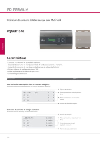 204
ACCESORIOS
PDI PREMIUM
Pantalla instantánea con indicación de consumo energético
Muestra los valores estimados basándose en 1 minuto de consumo de energía.
Número de vatímetro
Número de cada unidad interior
Potencia instantánea total del vatímetro
P(1)
Potencia instantánea de cada unidad
interior
Indicación de consumo de energía acumulado
Muestra el consumo de energía acumulado del sistema
Número de vatímetro
Número de cada unidad interior
Potencia instantánea total del vatímetro
P(1)
Accumulated power of each
applicable indoor unit
• Conexión a un máximo de 8 unidades exteriores.
• Indicación de consumo de energía acumulado de unidades exteriores e interiores.
• Indicación de consumo de energía acumulado/actual de cada unidad interior.
• Número máximo de unidades interiores: 128.
• Puede disponerse un vatímetro de tipo RS485.
• Copia de seguridad de datos.
Características
PQNUD1S40
Indicación de consumo total de energía para Multi Split
Precio cesión 3.099 €
08 LG AA 2014 ACCESORIOS2.indd 20408 LG AA 2014 ACCESORIOS2.indd 204 4/4/14 10:32:244/4/14 10:32:24
 