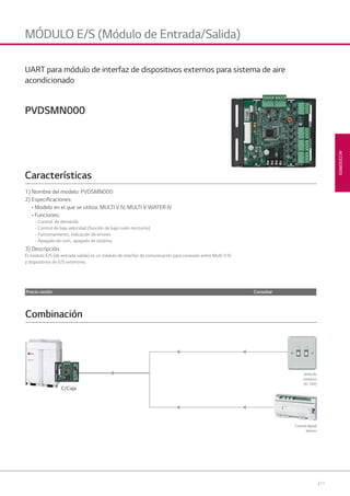 211
ACCESORIOS
MÓDULO E/S (Módulo de Entrada/Salida)
PVDSMN000
1) Nombre del modelo: PVDSMN000
2) Especiﬁcaciones:
• Modelo en el que se utiliza: MULTI V IV, MULTI V WATER IV
• Funciones:
- Control. de demanda
- Control de baja velocidad (función de bajo ruido nocturno)
- Funcionamiento, indicación de errores
- Apagado de com., apagado de sistema
3) Descripción
El módulo E/S (de entrada salida) es un módulo de interfaz de comunicación para conexión entre Multi V IV
y dispositivos de E/S exteriores.
Características
UART para módulo de interfaz de dispositivos externos para sistema de aire
acondicionado
Control digital
directo
Combinación
C/Caja
Señal de
contacto
(0~10V)
Precio cesión Consultar
08 LG AA 2014 ACCESORIOS2.indd 21108 LG AA 2014 ACCESORIOS2.indd 211 4/4/14 10:33:164/4/14 10:33:16
 