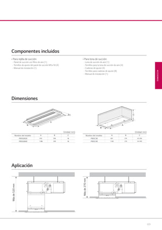 223
ACCESORIOS
C
A
B A
B
C
(Unidad: mm) (Unidad: mm)
Másde520mm
Másde270mm
Nombre del modelo A B C
PBSGB30 910 359 56
PBSGB40 1188 359 56
Nombre del modelo A B C
PBSC30 821 274 42-250
PBSC40 1100 274 42-250
Dimensiones
Aplicación
• Para rejilla de succión:
- Panel de succión con ﬁltro de aire (1)
- Tornillos de ajuste del panel de succión M5x18 (4)
- Manual de instalación (1)
• Para lona de succión:
- Lona de succión de aire (1)
- Tornillos para la lona de succión de aire (4)
- Cadenas de ajuste (4)
- Tornillos para cadenas de ajuste (8)
- Manual de instalación (1)
Componentes incluidos
08 LG AA 2014 ACCESORIOS2.indd 22308 LG AA 2014 ACCESORIOS2.indd 223 4/4/14 10:34:054/4/14 10:34:05
 