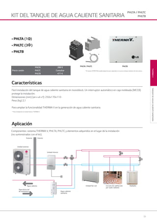 33
*
THERMAVTANQUEDEAGUACALIENTESANITARIA
* Para instalación en unidad interior THERMA V
Exterior Interior
Unidad fan coil
Agua caliente
sanitaria
Circuito de calefacción
por suelo radiante
Radiador
Unidad interior
Unidad exterior
Agua caliente
Agua de la red
de suministro
• PHLTA (1Φ)
• PHLTC (3Φ)
• PHLTB
PHLTA / PHLTC PHLTB
* El sensor (PHRSTAO) puede adquirirse por separado si se usa un tanque sanitario de otra marca.
Fácil instalación del tanque de agua caliente sanitaria en monoblock. Un interruptor automático en caja moldeada (MCCB)
protege la instalación.
Dimensiones (mm) (an x al x f): 250x170x110
Peso (kg) 2,1
Para ampliar la funcionalidad THERMA V en la generación de agua caliente sanitaria.
Características
Aplicación
Componentes: sistema THERMA V, PHLTA, PHLTC y elementos adquiridos en el lugar de la instalación
(no suministrados con el kit).
Precio cesión
PHLTA 288 €
PHLTC Consultar
PHLTB 477 €
KIT DEL TANQUE DE AGUA CALIENTE SANITARIA
PHLTA / PHLTC
PHLTB
02 LG AA 2014 therma V.indd Sec1:3302 LG AA 2014 therma V.indd Sec1:33 4/4/14 09:35:384/4/14 09:35:38
 