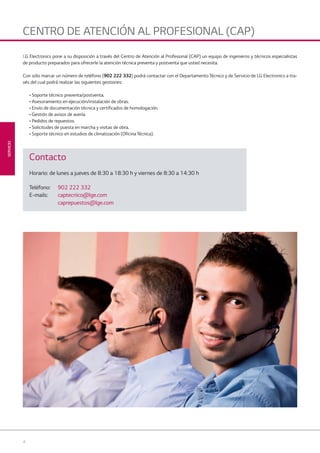 4
SERVICIO
CENTRO DE ATENCIÓN AL PROFESIONAL (CAP)
LG Electronics pone a su disposición a través del Centro de Atención al Profesional (CAP) un equipo de ingenieros y técnicos especialistas
de producto preparados para ofrecerle la atención técnica preventa y postventa que usted necesita.
Con sólo marcar un número de teléfono (902 222 332) podrá contactar con el Departamento Técnico y de Servicio de LG Electronics a tra-
vés del cual podrá realizar las siguientes gestiones:
• Soporte técnico preventa/postventa.
• Asesoramiento en ejecución/instalación de obras.
• Envío de documentación técnica y certificados de homologación.
• Gestión de avisos de avería.
• Pedidos de repuestos.
• Solicitudes de puesta en marcha y visitas de obra.
• Soporte técnico en estudios de climatización (Oficina Técnica).
Contacto
Horario: de lunes a jueves de 8:30 a 18:30 h y viernes de 8:30 a 14:30 h
Teléfono: 902 222 332
E-mails: captecnico@lge.com
caprepuestos@lge.com
00 LG AA SERVICIO 2014.indd 400 LG AA SERVICIO 2014.indd 4 4/4/14 09:29:054/4/14 09:29:05
 