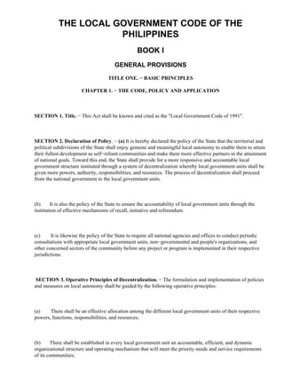 THE LOCAL GOVERNMENT CODE OF THE
PHILIPPINES
BOOK I
GENERAL PROVISIONS
TITLE ONE. − BASIC PRINCIPLES
CHAPTER 1. − THE CODE, POLICY AND APPLICATION
SECTION 1. Title. − This Act shall be known and cited as the "Local Government Code of 1991".
SECTION 2. Declaration of Policy. − (a) It is hereby declared the policy of the State that the territorial and
political subdivisions of the State shall enjoy genuine and meaningful local autonomy to enable them to attain
their fullest development as self−reliant communities and make them more effective partners in the attainment
of national goals. Toward this end, the State shall provide for a more responsive and accountable local
government structure instituted through a system of decentralization whereby local government units shall be
given more powers, authority, responsibilities, and resources. The process of decentralization shall proceed
from the national government to the local government units.
(b) It is also the policy of the State to ensure the accountability of local government units through the
institution of effective mechanisms of recall, initiative and referendum.
(c) It is likewise the policy of the State to require all national agencies and offices to conduct periodic
consultations with appropriate local government units, non−governmental and people's organizations, and
other concerned sectors of the community before any project or program is implemented in their respective
jurisdictions.
SECTION 3. Operative Principles of Decentralization. − The formulation and implementation of policies
and measures on local autonomy shall be guided by the following operative principles:
(a) There shall be an effective allocation among the different local government units of their respective
powers, functions, responsibilities, and resources;
(b) There shall be established in every local government unit an accountable, efficient, and dynamic
organizational structure and operating mechanism that will meet the priority needs and service requirements
of its communities;
 