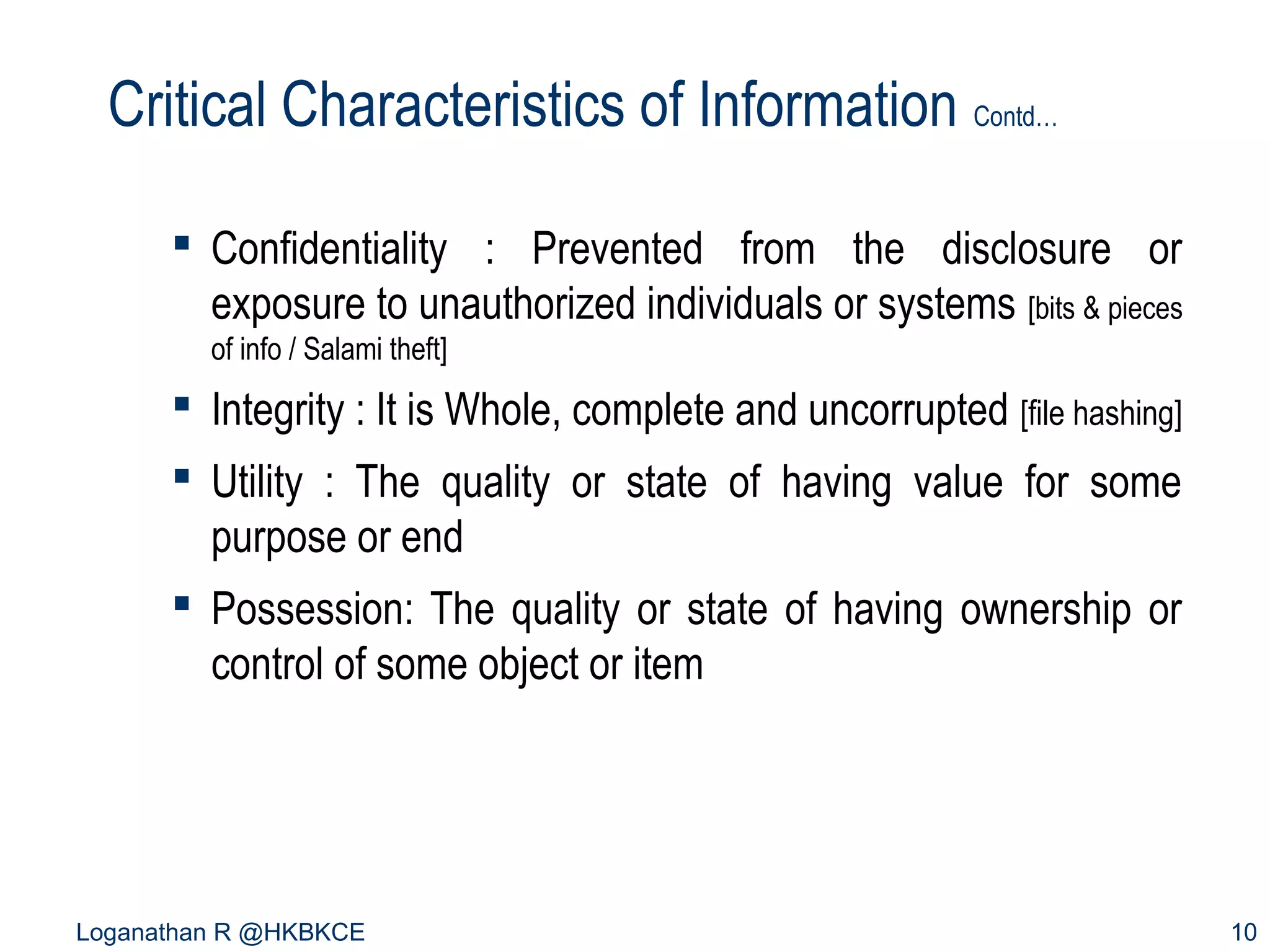 Critical Characteristics of Information Contd…
 Confidentiality : Prevented from the disclosure or
exposure to unauthorized individuals or systems [bits & pieces
of info / Salami theft]

 Integrity : It is Whole, complete and uncorrupted [file hashing]
 Utility : The quality or state of having value for some
purpose or end
 Possession: The quality or state of having ownership or
control of some object or item

Loganathan R @HKBKCE

10

 