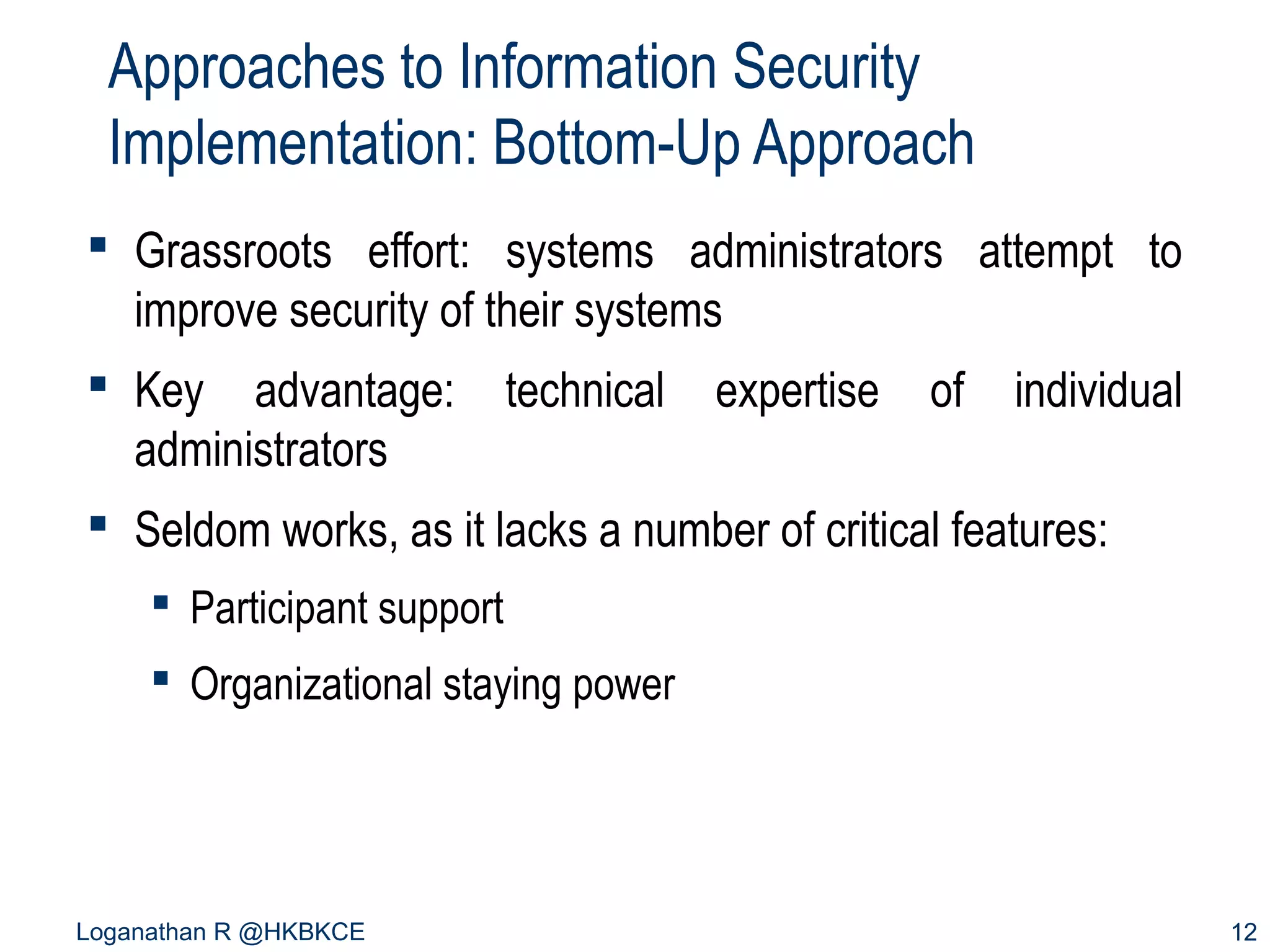 Approaches to Information Security
Implementation: Bottom-Up Approach
 Grassroots effort: systems administrators attempt to
improve security of their systems
 Key advantage:
administrators

technical

expertise

of

individual

 Seldom works, as it lacks a number of critical features:
 Participant support
 Organizational staying power

Loganathan R @HKBKCE

12

 