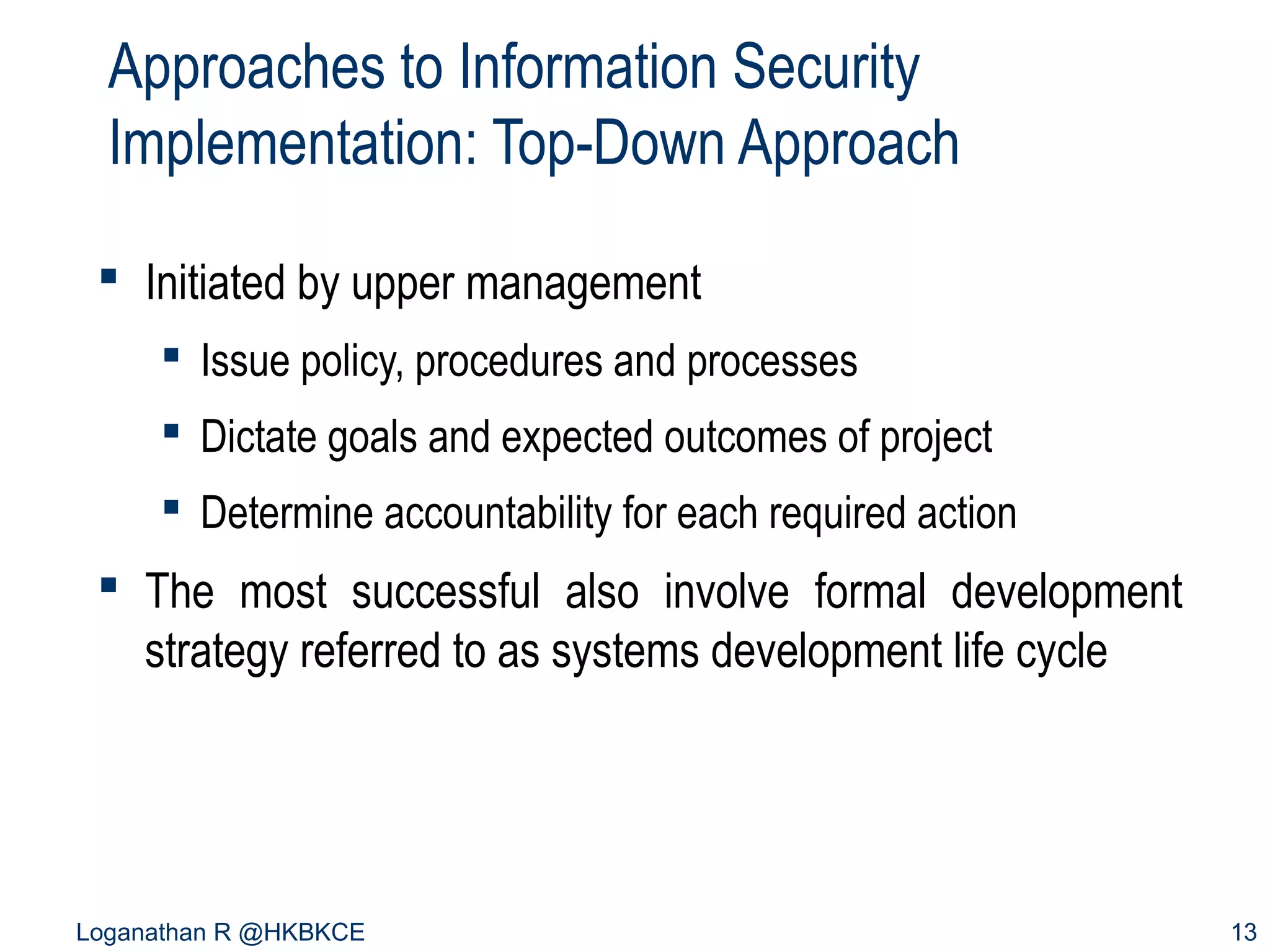 Approaches to Information Security
Implementation: Top-Down Approach
 Initiated by upper management
 Issue policy, procedures and processes
 Dictate goals and expected outcomes of project
 Determine accountability for each required action

 The most successful also involve formal development
strategy referred to as systems development life cycle

Loganathan R @HKBKCE

13

 