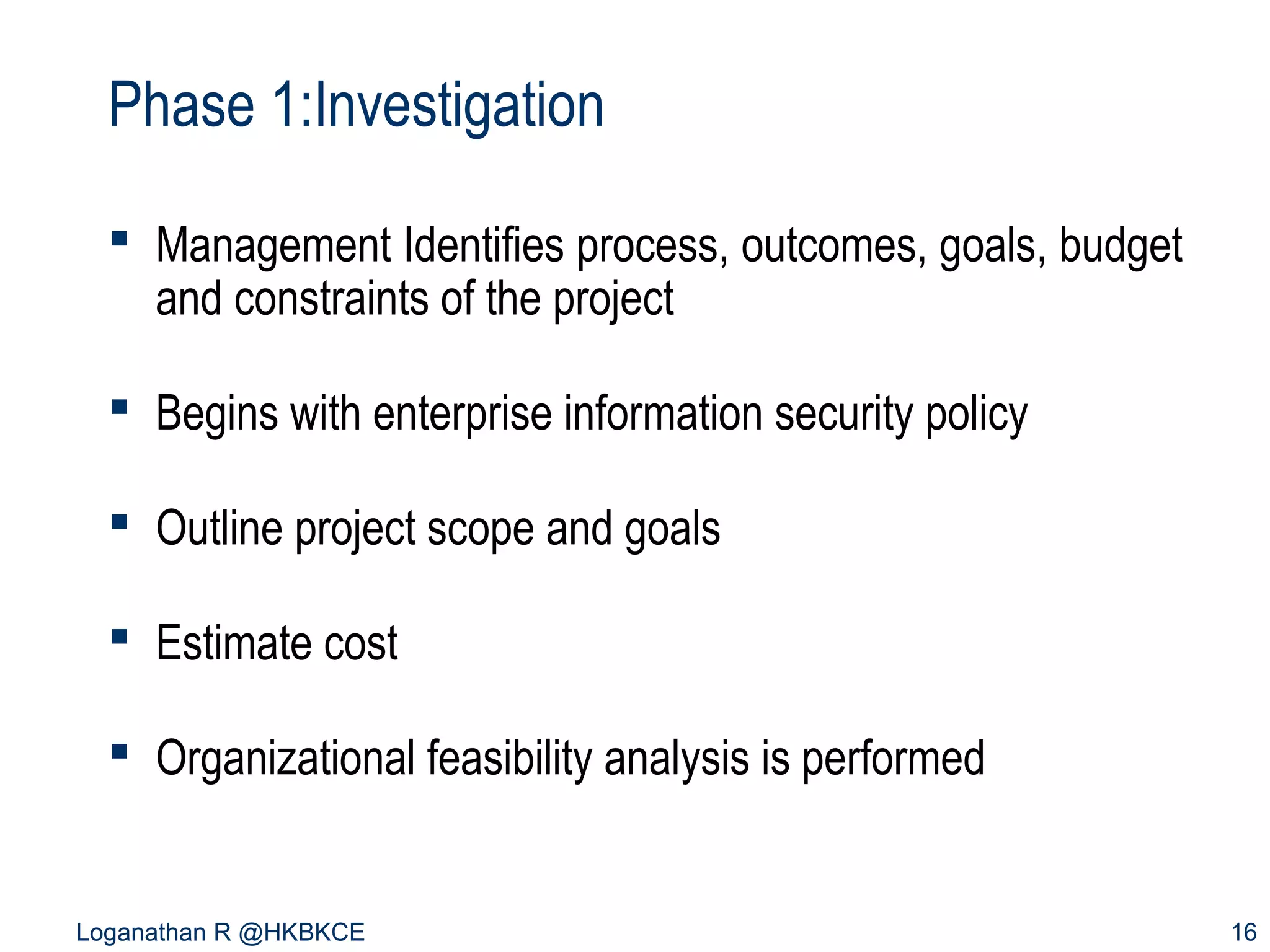Phase 1:Investigation
 Management Identifies process, outcomes, goals, budget
and constraints of the project
 Begins with enterprise information security policy
 Outline project scope and goals
 Estimate cost
 Organizational feasibility analysis is performed

Loganathan R @HKBKCE

16

 