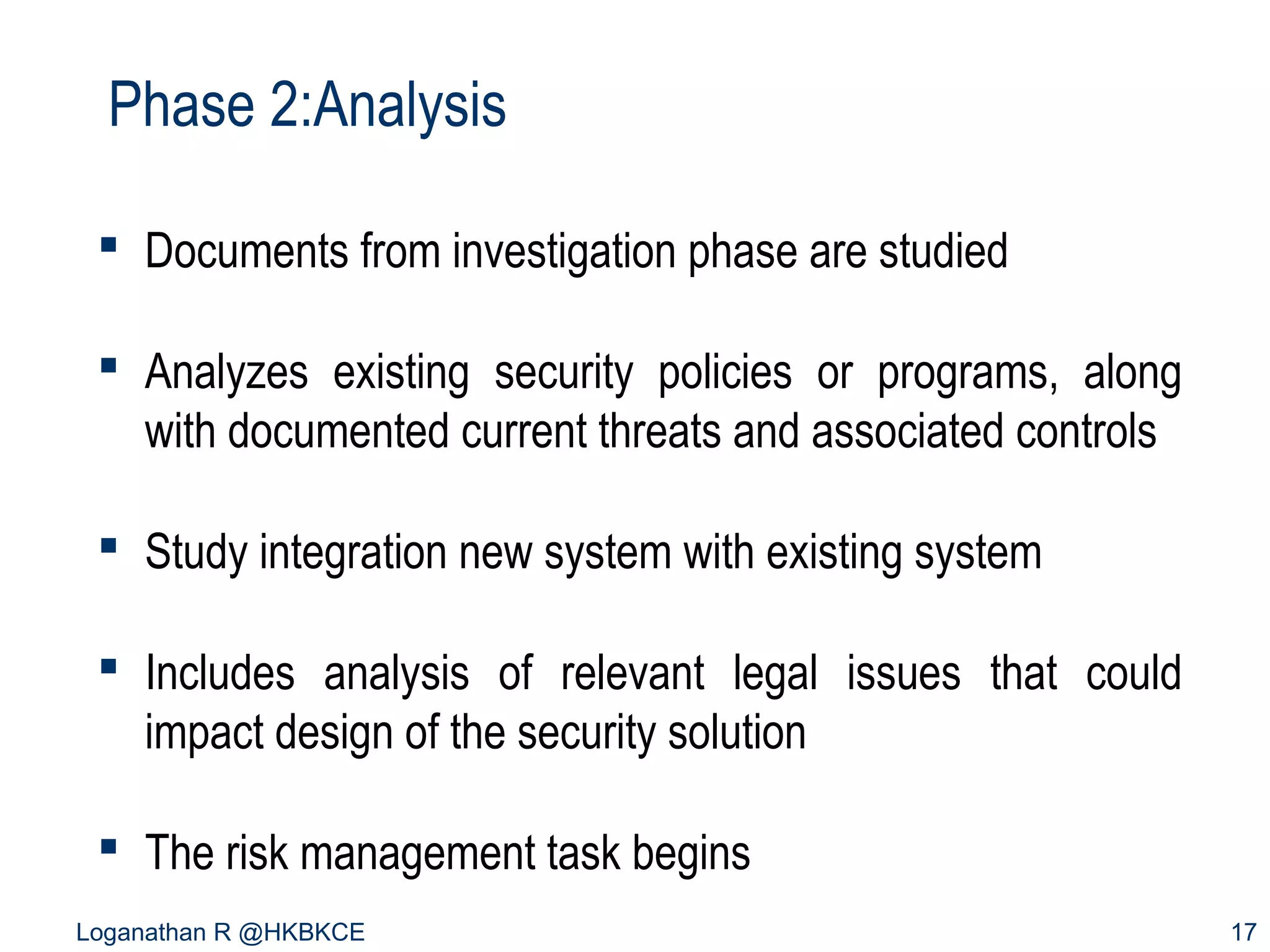 Phase 2:Analysis
 Documents from investigation phase are studied
 Analyzes existing security policies or programs, along
with documented current threats and associated controls
 Study integration new system with existing system
 Includes analysis of relevant legal issues that could
impact design of the security solution
 The risk management task begins
Loganathan R @HKBKCE

17

 