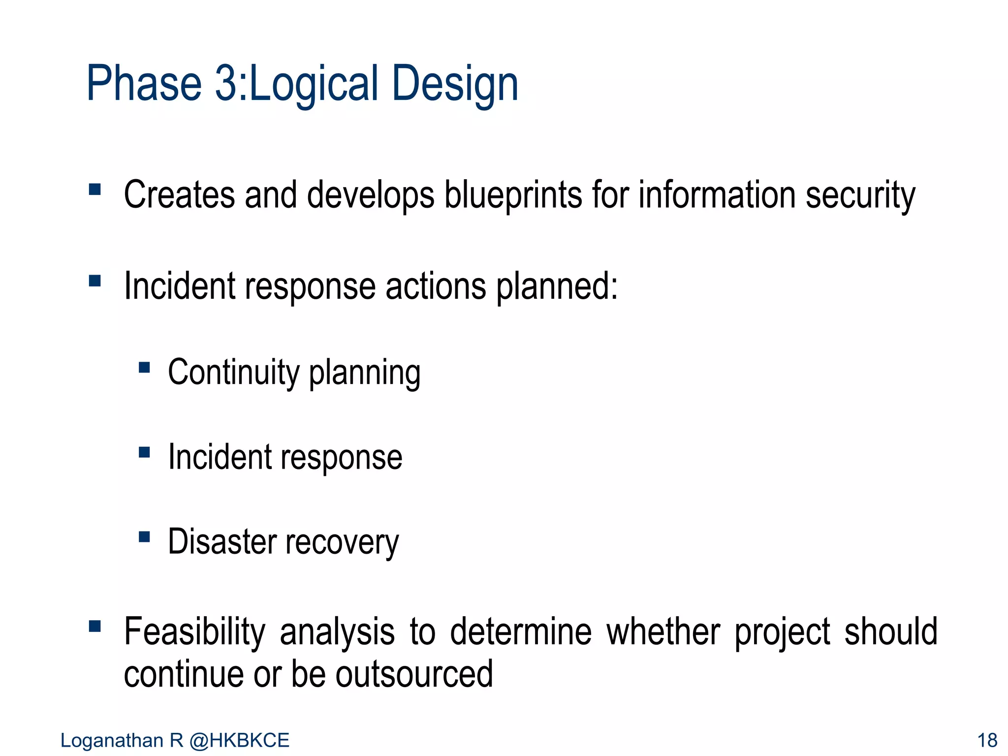 Phase 3:Logical Design
 Creates and develops blueprints for information security
 Incident response actions planned:
 Continuity planning
 Incident response
 Disaster recovery

 Feasibility analysis to determine whether project should
continue or be outsourced
Loganathan R @HKBKCE

18

 