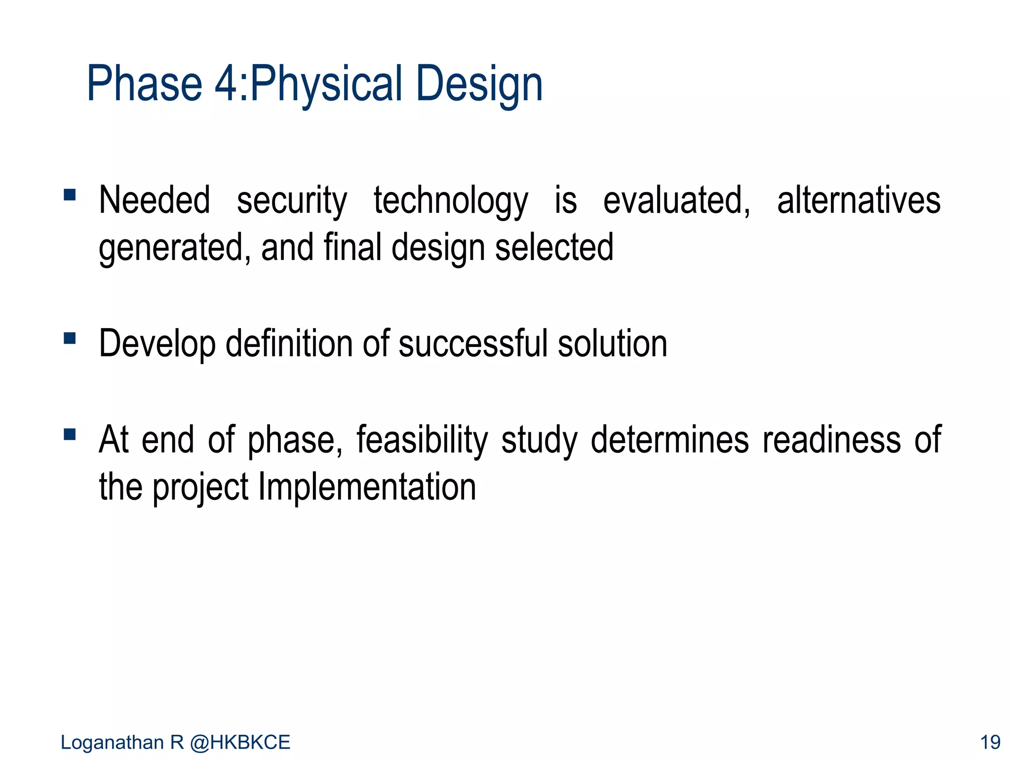 Phase 4:Physical Design
 Needed security technology is evaluated, alternatives
generated, and final design selected
 Develop definition of successful solution
 At end of phase, feasibility study determines readiness of
the project Implementation

Loganathan R @HKBKCE

19

 