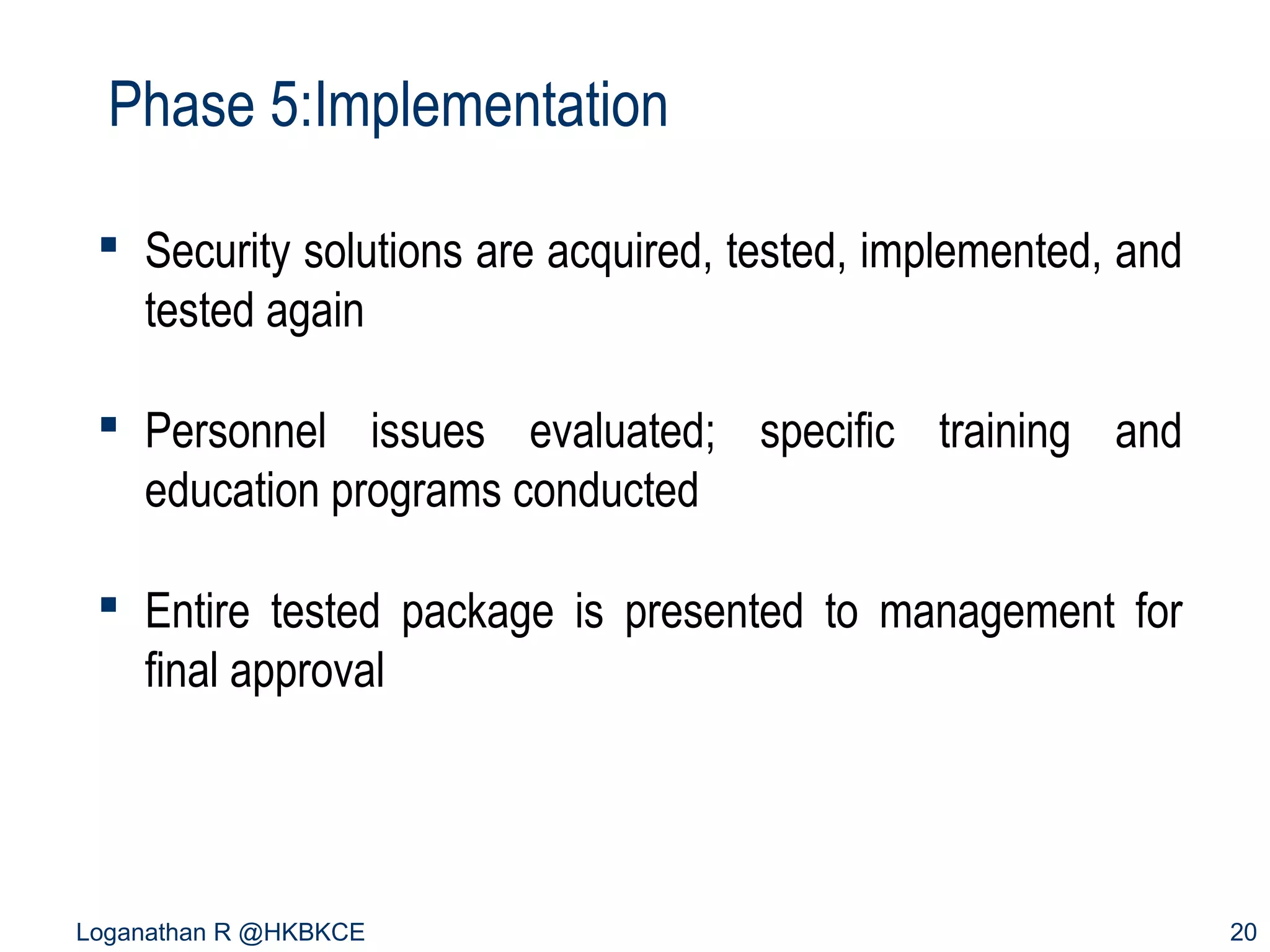 Phase 5:Implementation
 Security solutions are acquired, tested, implemented, and
tested again
 Personnel issues evaluated; specific training and
education programs conducted
 Entire tested package is presented to management for
final approval

Loganathan R @HKBKCE

20

 